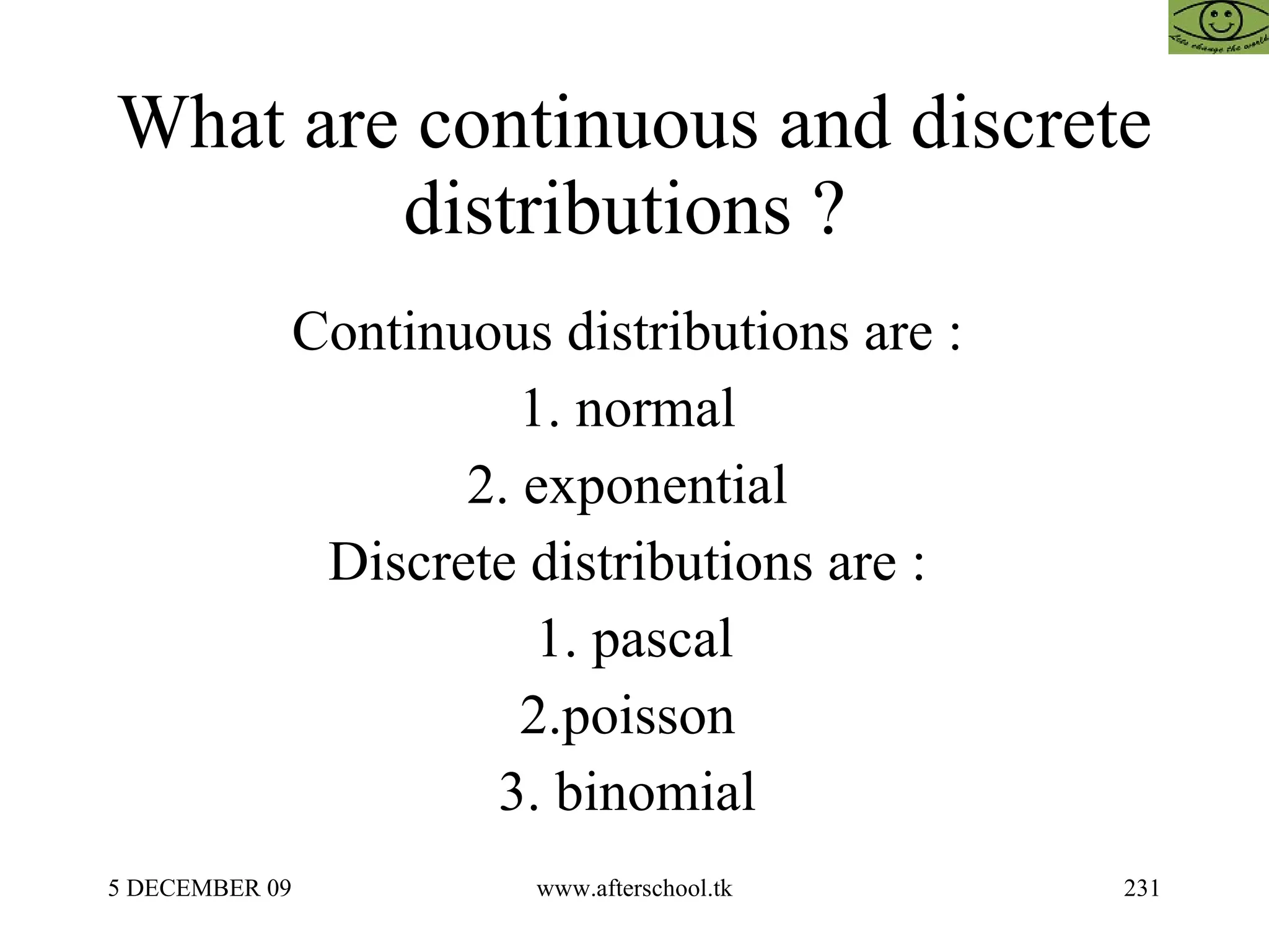 What are continuous and discrete distributions ?  Continuous distributions are :  1. normal  2. exponential  Discrete distributions are :  1. pascal 2.poisson  3. binomial  