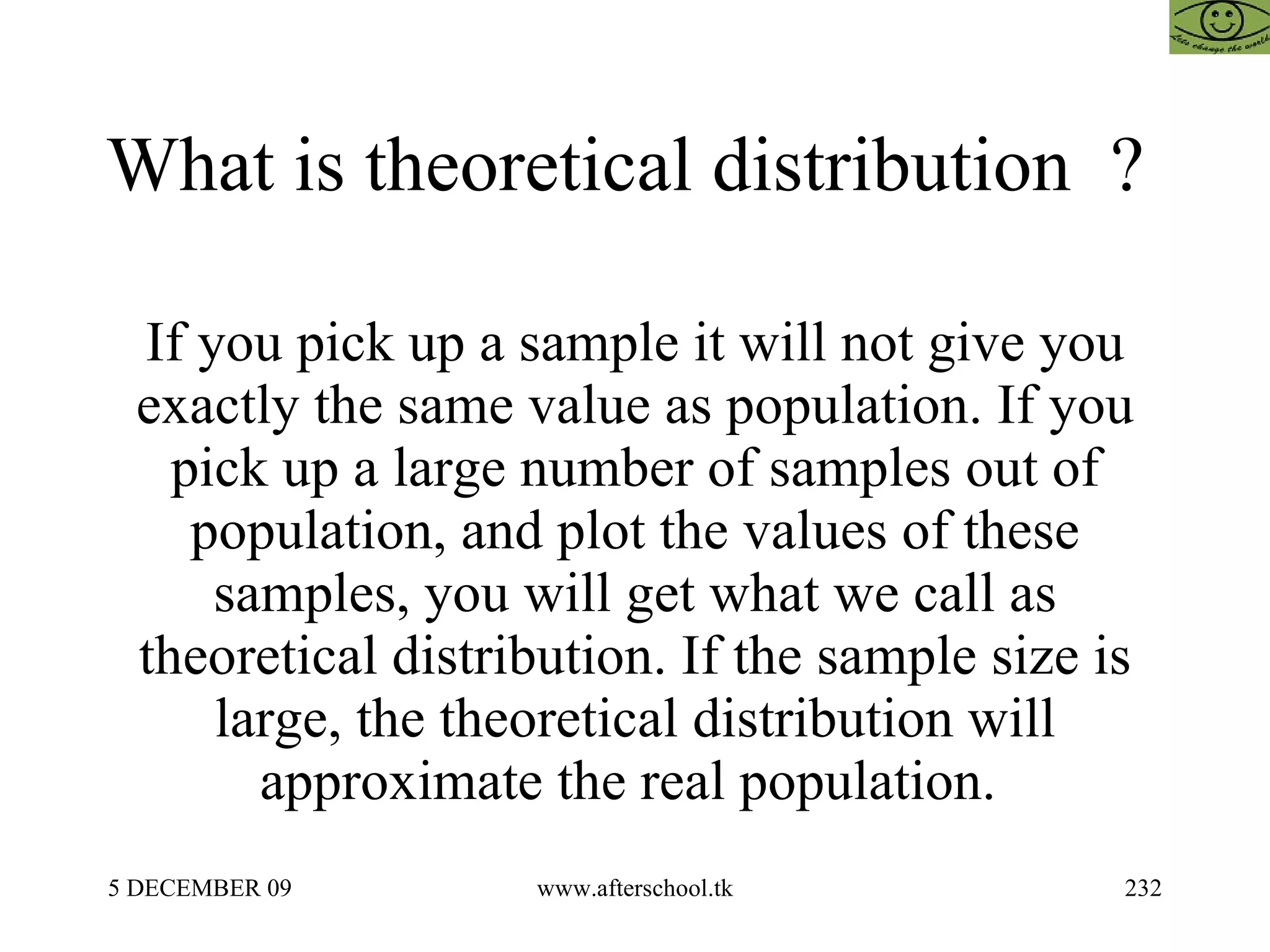 What is theoretical distribution  ?  If you pick up a sample it will not give you exactly the same value as population. If you pick up a large number of samples out of population, and plot the values of these samples, you will get what we call as theoretical distribution. If the sample size is large, the theoretical distribution will approximate the real population.  
