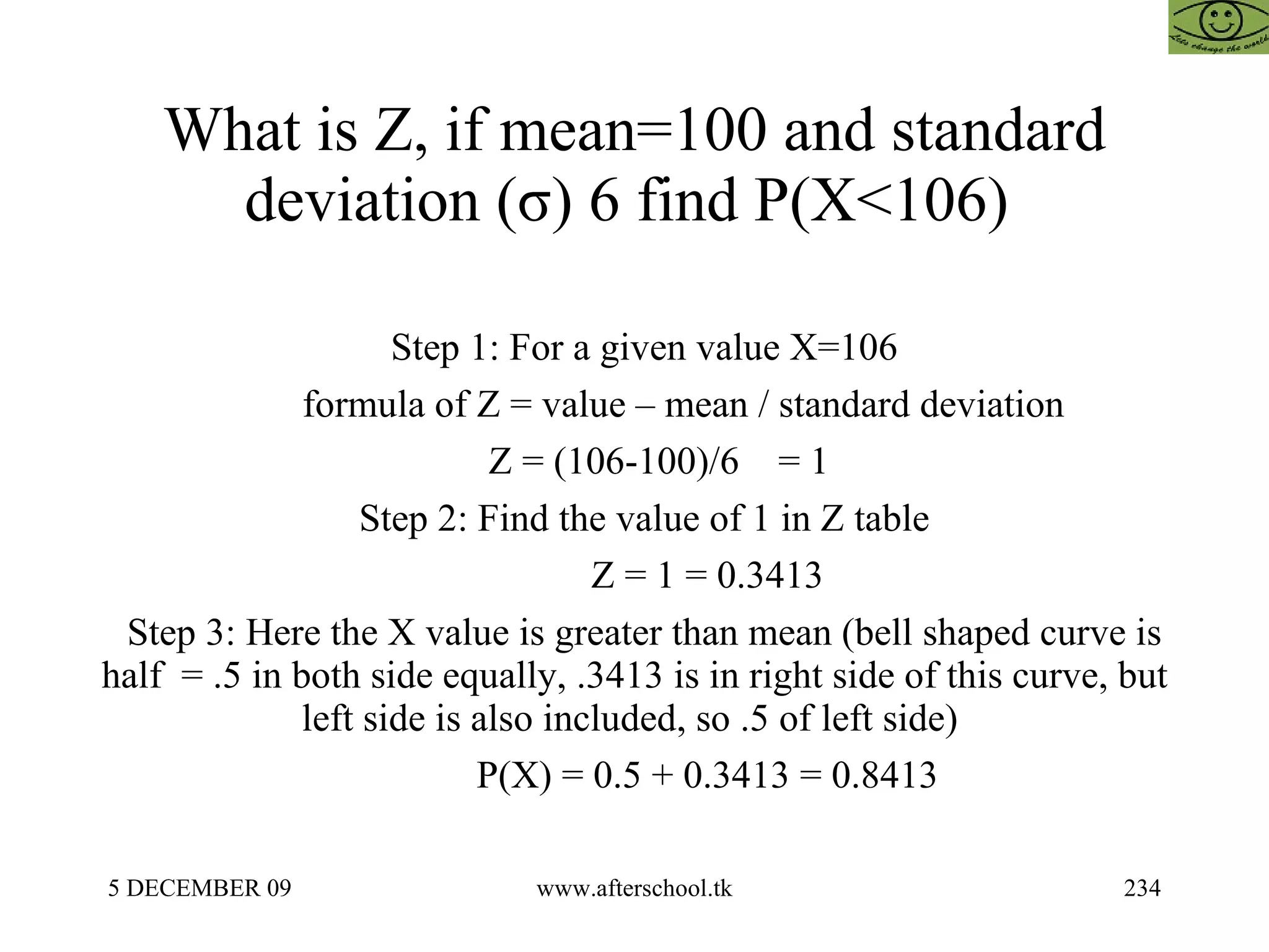 What is Z, if mean=100 and standard deviation (σ) 6 find P(X<106)  Step 1: For a given value X=106 formula of Z = value – mean / standard deviation Z = (106-100)/6  = 1 Step 2: Find the value of 1 in Z table Z = 1 = 0.3413 Step 3: Here the X value is greater than mean (bell shaped curve is half  = .5 in both side equally, .3413 is in right side of this curve, but left side is also included, so .5 of left side)  P(X) = 0.5 + 0.3413 = 0.8413 