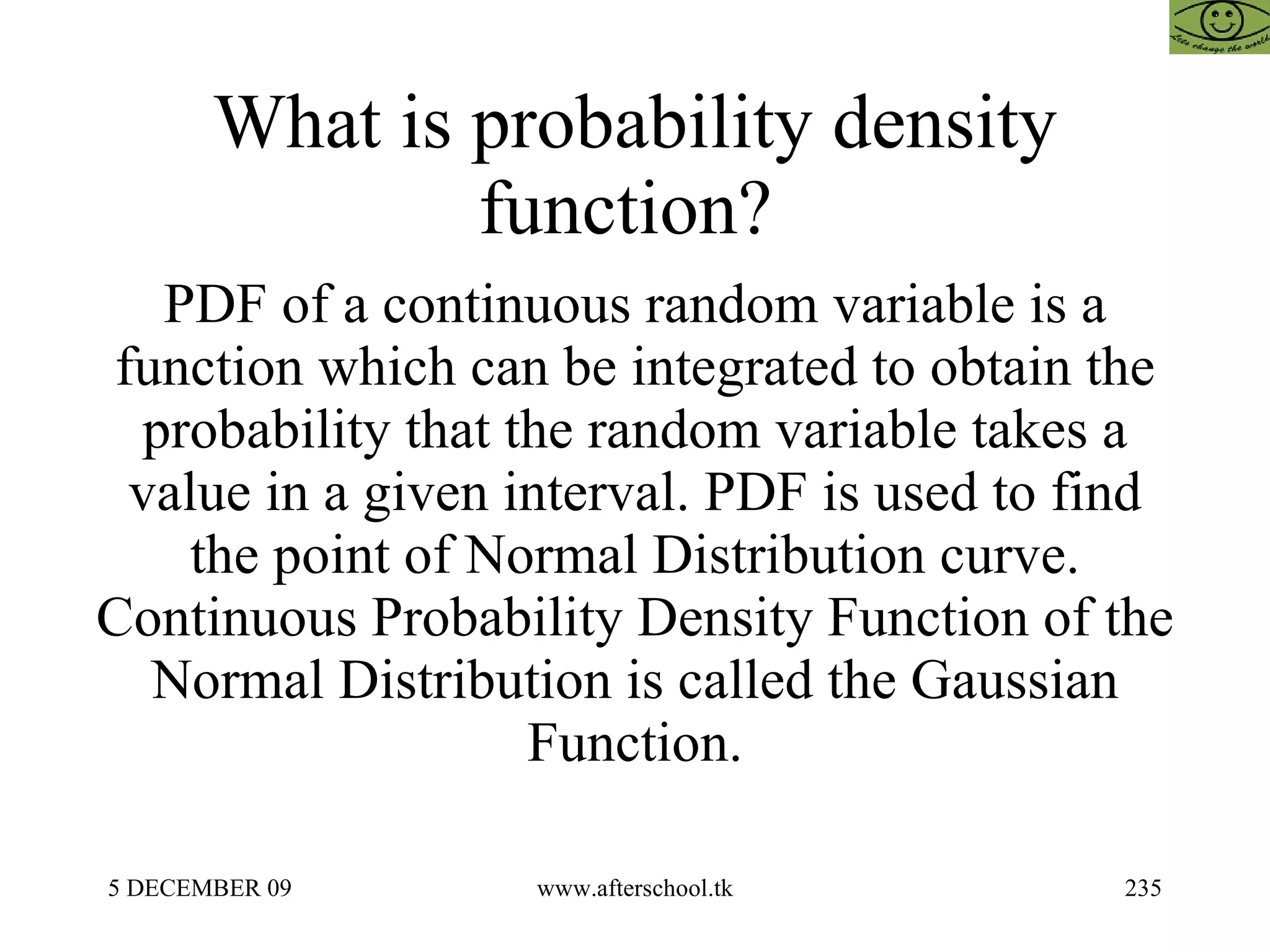 What is probability density function?  PDF of a continuous random variable is a function which can be integrated to obtain the probability that the random variable takes a value in a given interval. PDF is used to find the point of Normal Distribution curve. Continuous Probability Density Function of the Normal Distribution is called the Gaussian Function. 