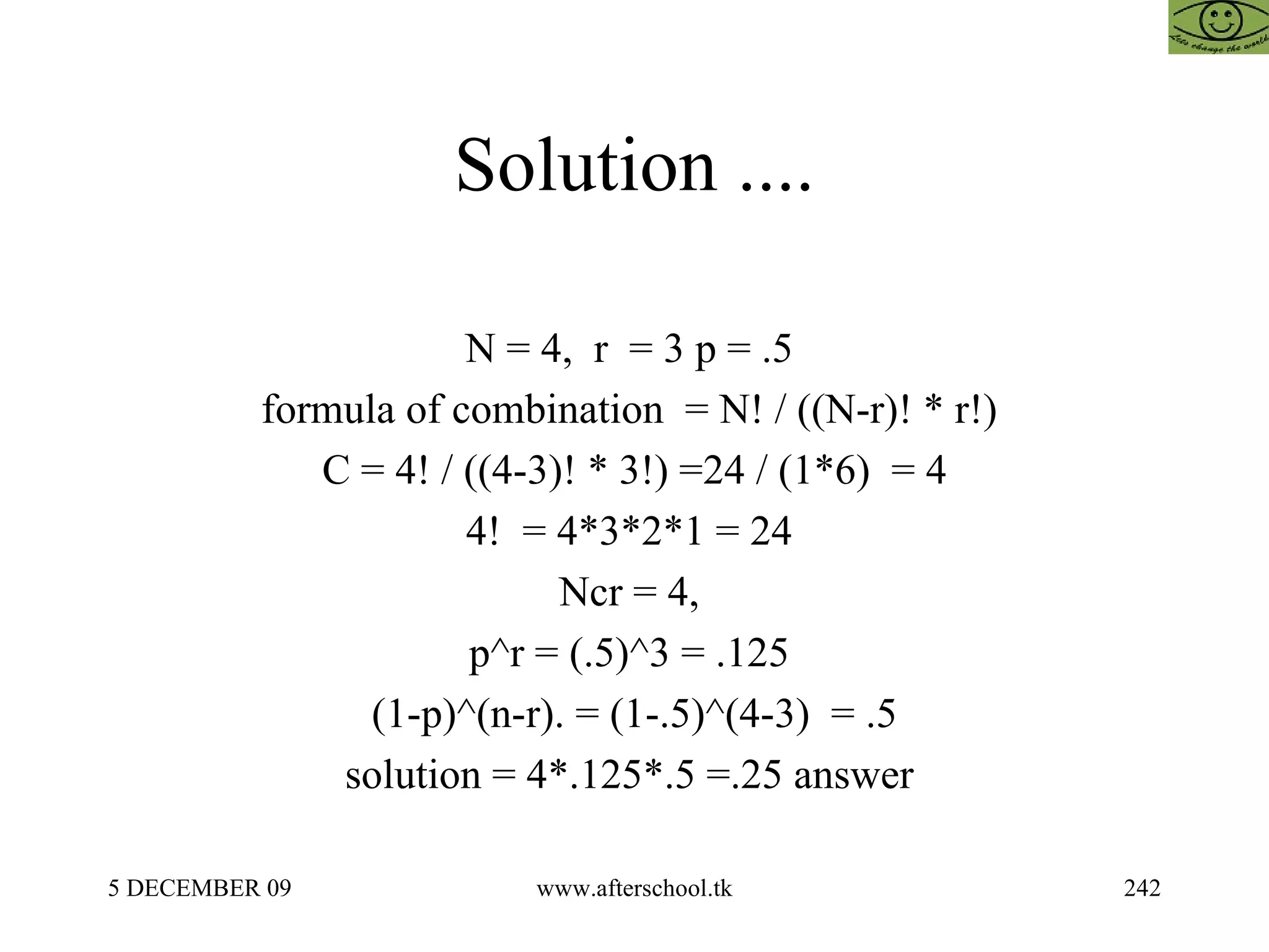Solution .... N = 4,  r  = 3 p = .5  formula of combination  = N! / ((N-r)! * r!)  C = 4! / ((4-3)! * 3!) =24 / (1*6)  = 4 4!  = 4*3*2*1 = 24  Ncr = 4,  p^r = (.5)^3 = .125  (1-p)^(n-r). = (1-.5)^(4-3)  = .5 solution = 4*.125*.5 =.25 answer  