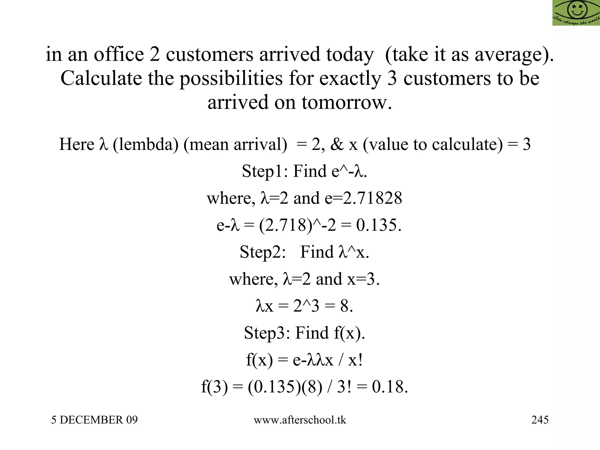 in an office 2 customers arrived today  (take it as average). Calculate the possibilities for exactly 3 customers to be arrived on tomorrow. Here λ (lembda) (mean arrival)  = 2, & x (value to calculate) = 3  Step1: Find e^-λ. where, λ=2 and e=2.71828 e-λ = (2.718)^-2 = 0.135. Step2:  Find λ^x. where, λ=2 and x=3. λx = 2^3 = 8. Step3: Find f(x). f(x) = e-λλx / x! f(3) = (0.135)(8) / 3! = 0.18. 
