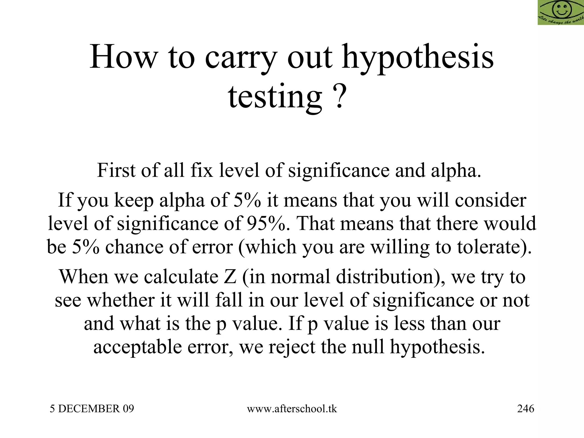 How to carry out hypothesis testing ?  First of all fix level of significance and alpha.  If you keep alpha of 5% it means that you will consider level of significance of 95%. That means that there would be 5% chance of error (which you are willing to tolerate).  When we calculate Z (in normal distribution), we try to see whether it will fall in our level of significance or not and what is the p value. If p value is less than our acceptable error, we reject the null hypothesis.  
