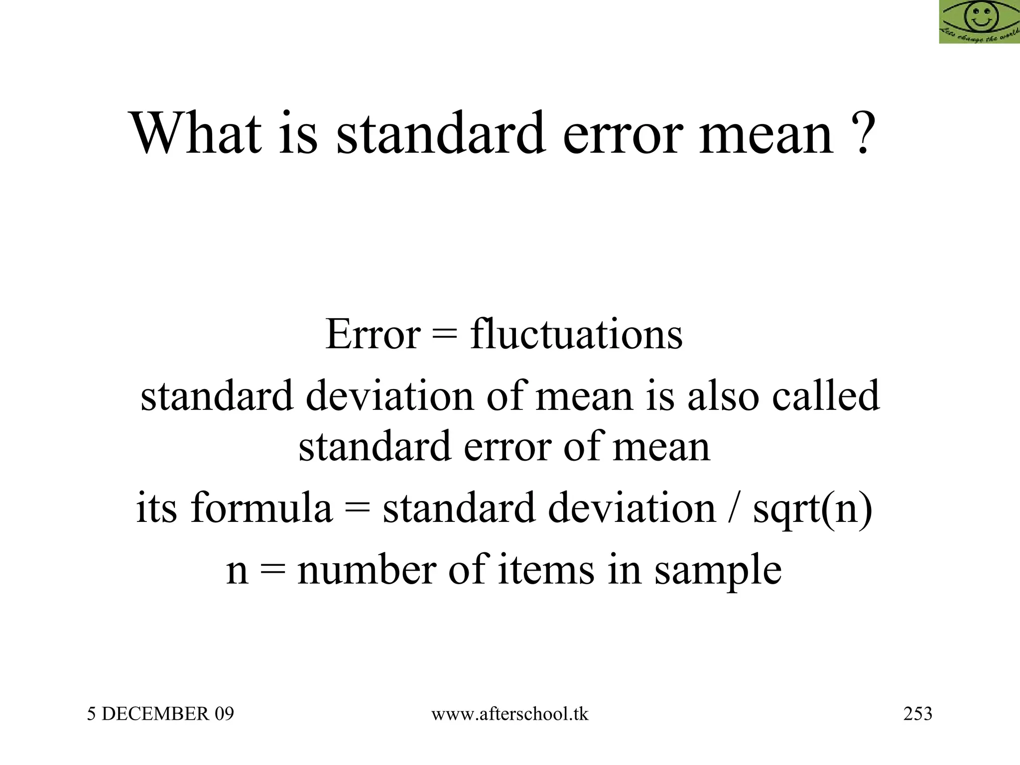 What is standard error mean ?  Error = fluctuations  standard deviation of mean is also called standard error of mean  its formula = standard deviation / sqrt(n)  n = number of items in sample  
