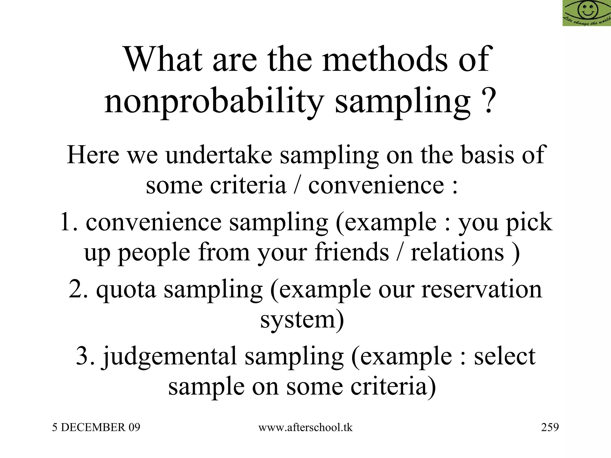 What are the methods of nonprobability sampling ?  Here we undertake sampling on the basis of some criteria / convenience :  1. convenience sampling (example : you pick up people from your friends / relations )  2. quota sampling (example our reservation system)  3. judgemental sampling (example : select sample on some criteria)  