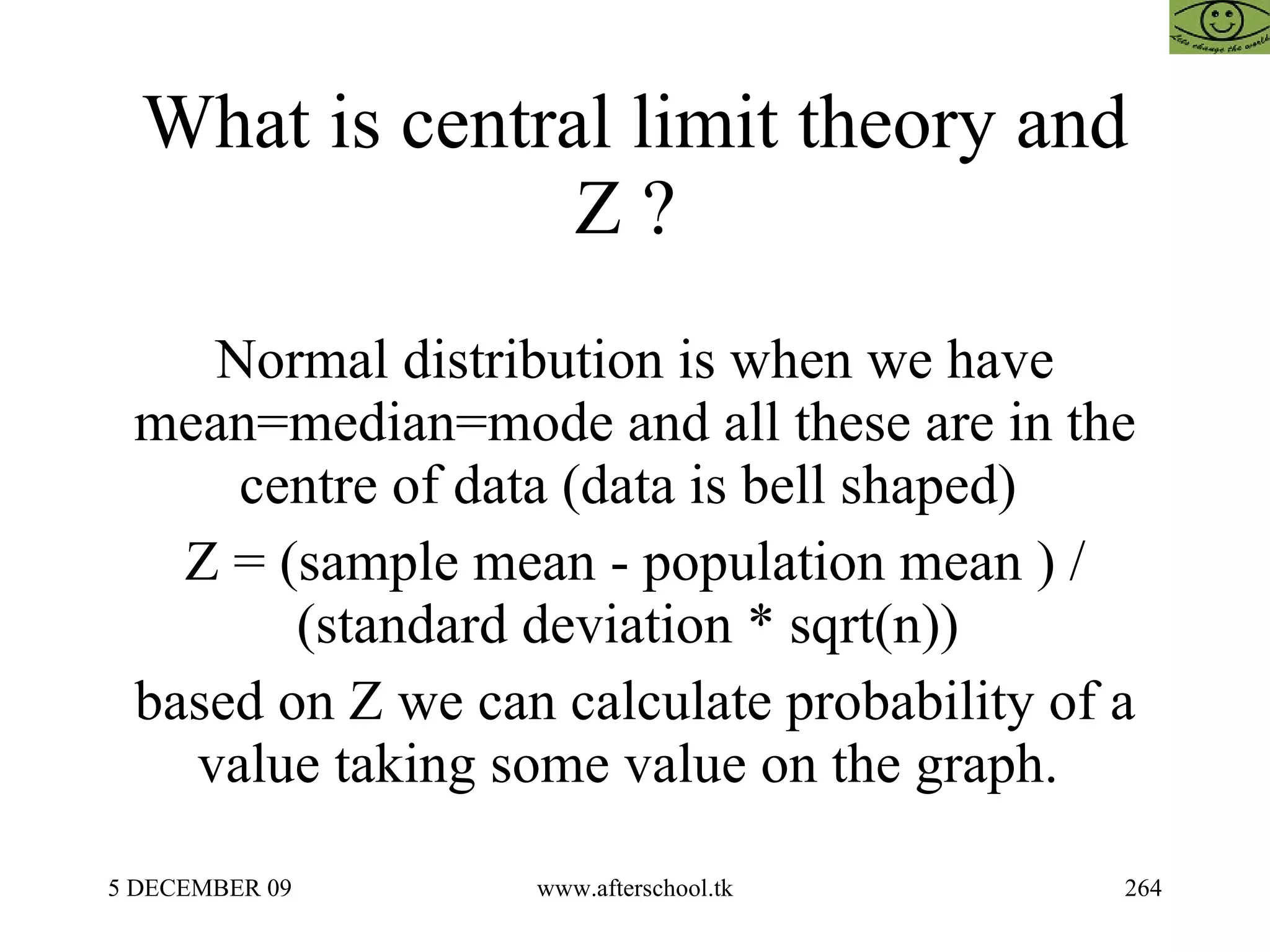 What is central limit theory and Z ?  Normal distribution is when we have mean=median=mode and all these are in the centre of data (data is bell shaped)  Z = (sample mean - population mean ) / (standard deviation * sqrt(n))  based on Z we can calculate probability of a value taking some value on the graph.  