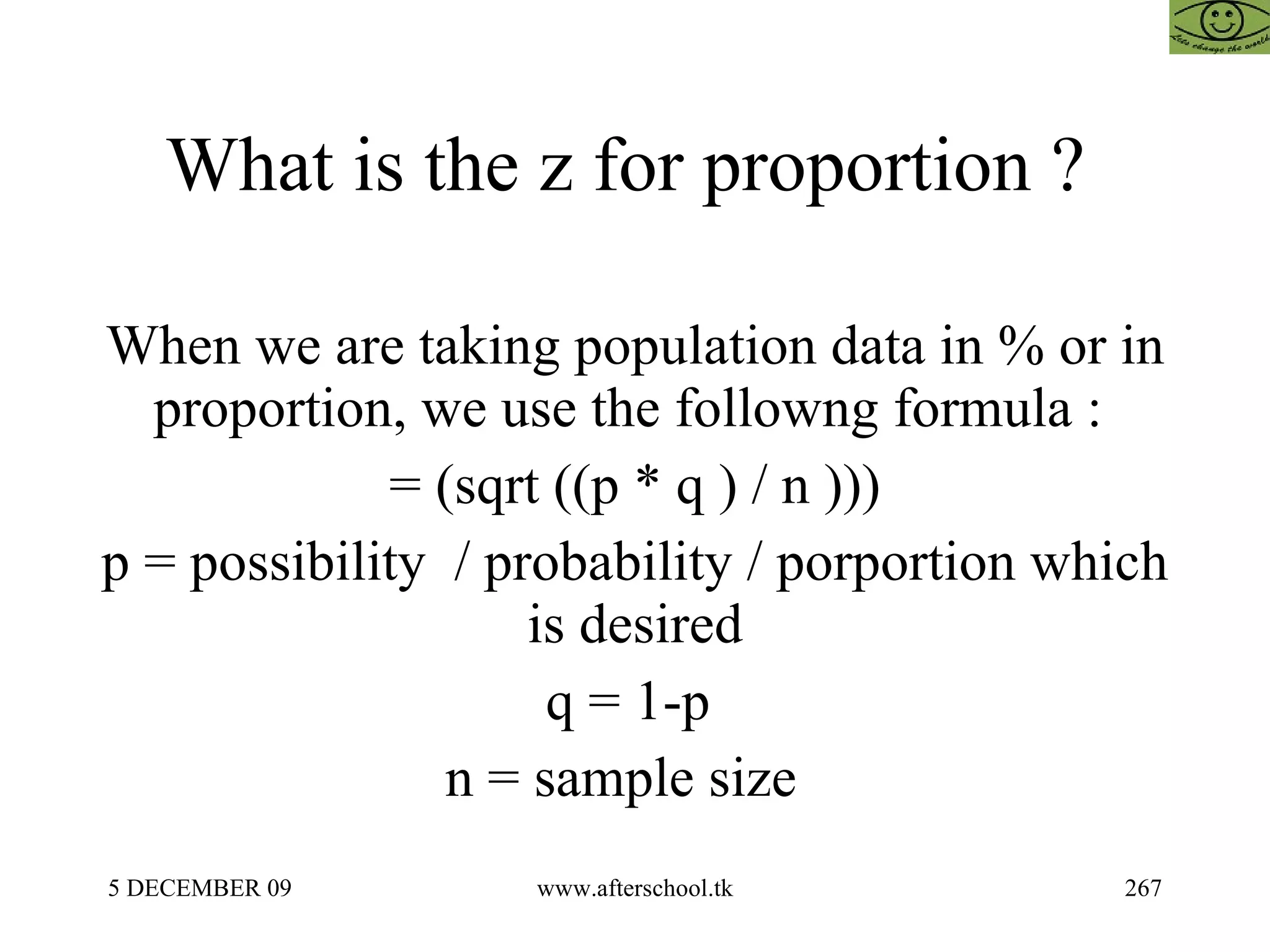 What is the z for proportion ?  When we are taking population data in % or in proportion, we use the followng formula :  = (sqrt ((p * q ) / n ))) p = possibility  / probability / porportion which is desired q = 1-p  n = sample size  