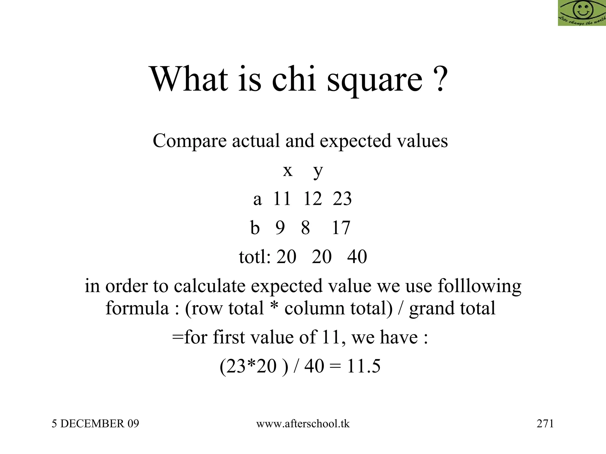 What is chi square ?  Compare actual and expected values  x  y a  11  12  23 b  9  8  17  totl: 20  20  40 in order to calculate expected value we use folllowing formula : (row total * column total) / grand total  =for first value of 11, we have :  (23*20 ) / 40 = 11.5  