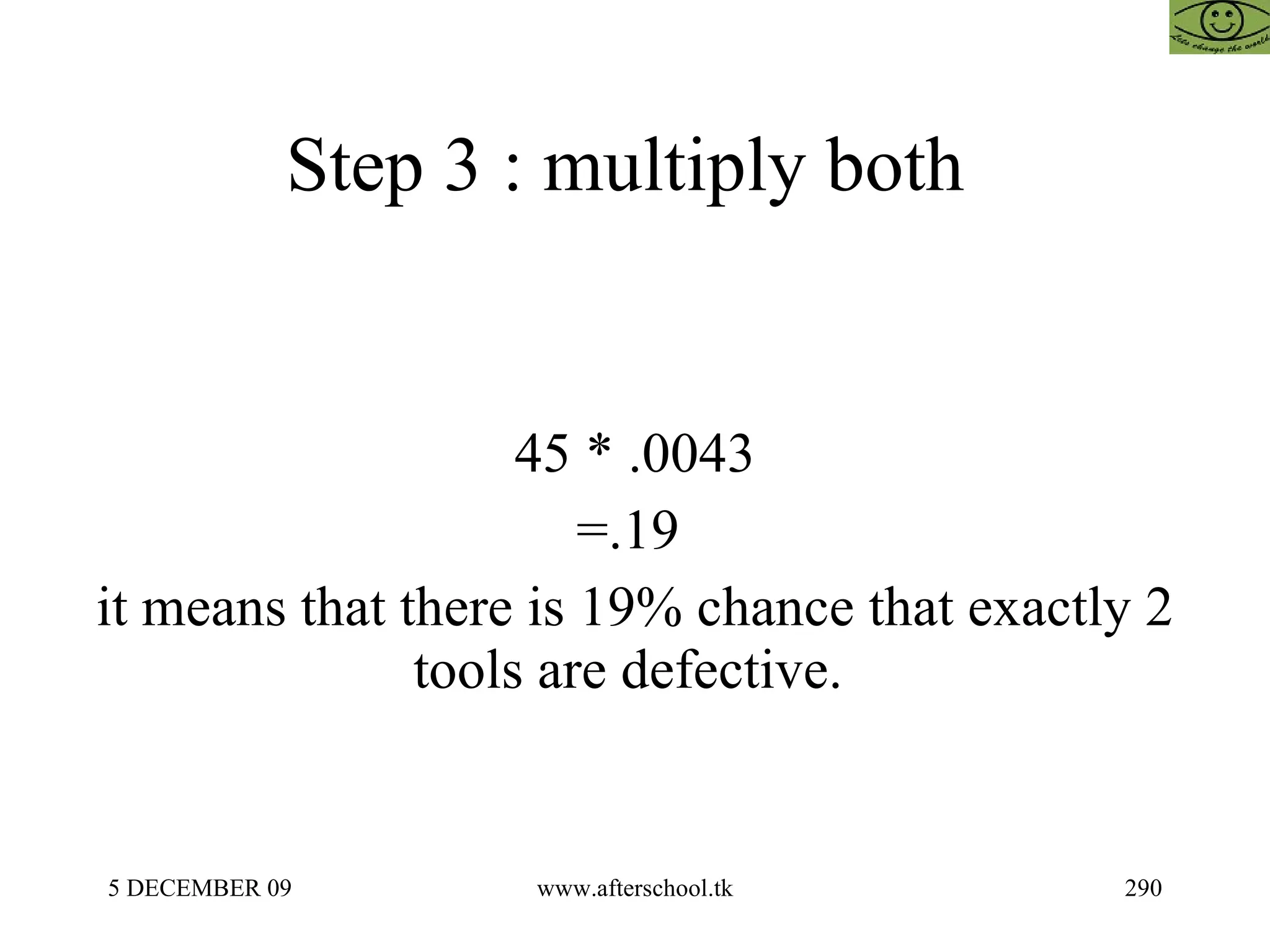 Step 3 : multiply both  45 * .0043 =.19  it means that there is 19% chance that exactly 2 tools are defective.  