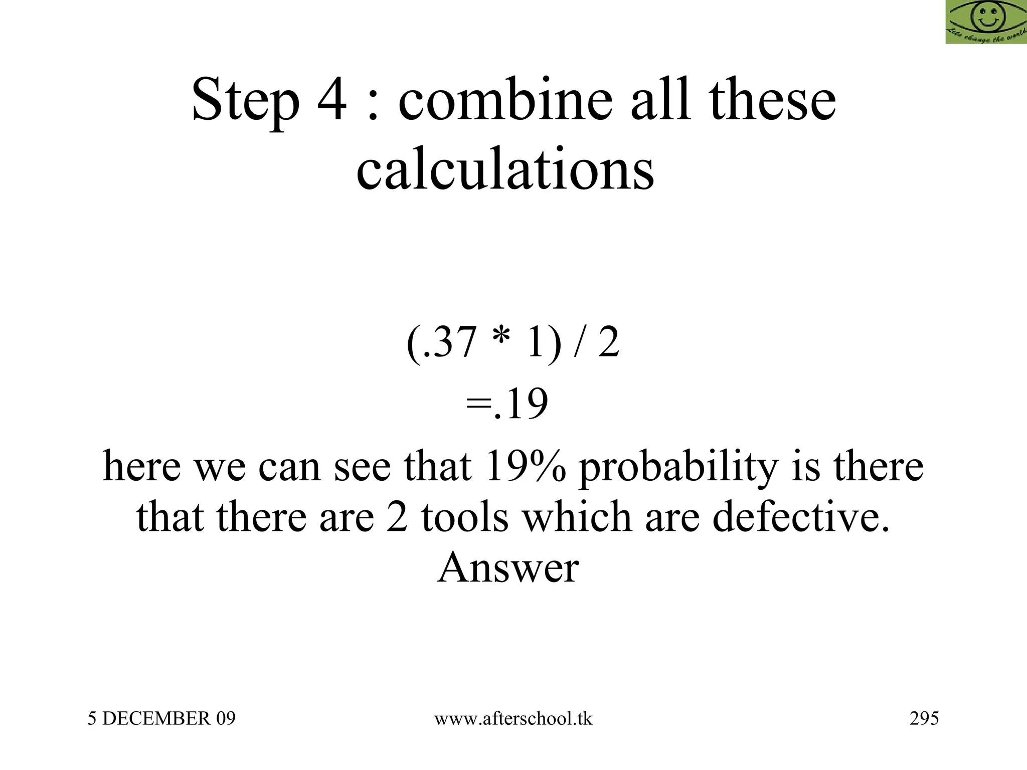 Step 4 : combine all these calculations  (.37 * 1) / 2 =.19  here we can see that 19% probability is there that there are 2 tools which are defective. Answer  