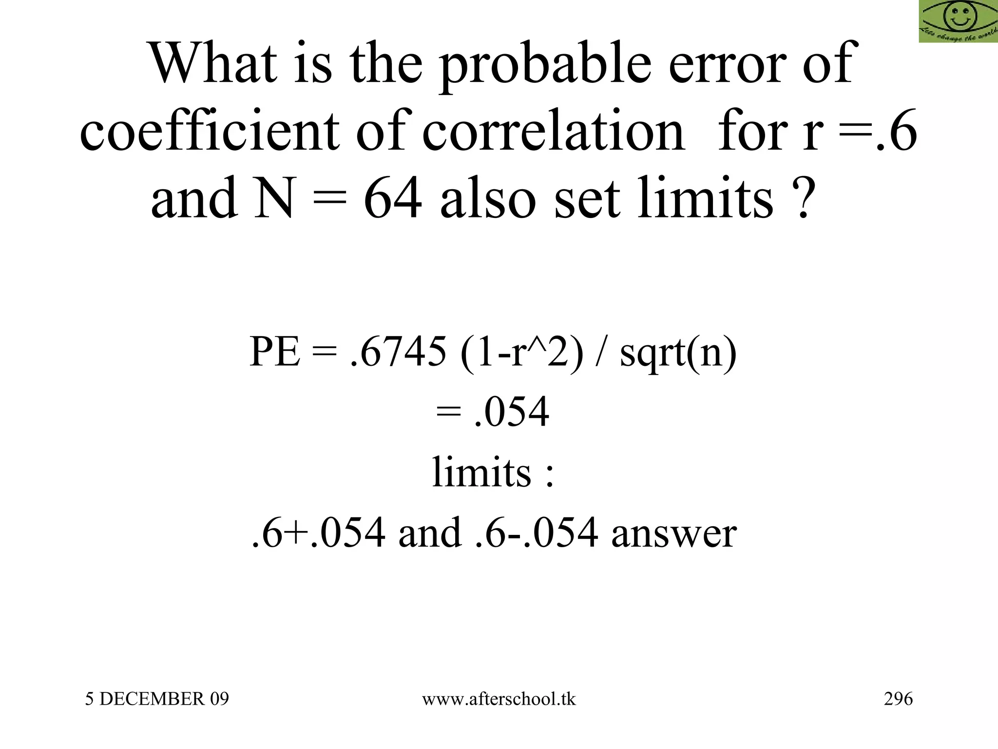 What is the probable error of coefficient of correlation  for r =.6 and N = 64 also set limits ?  PE = .6745 (1-r^2) / sqrt(n)  = .054  limits :  .6+.054 and .6-.054 answer  