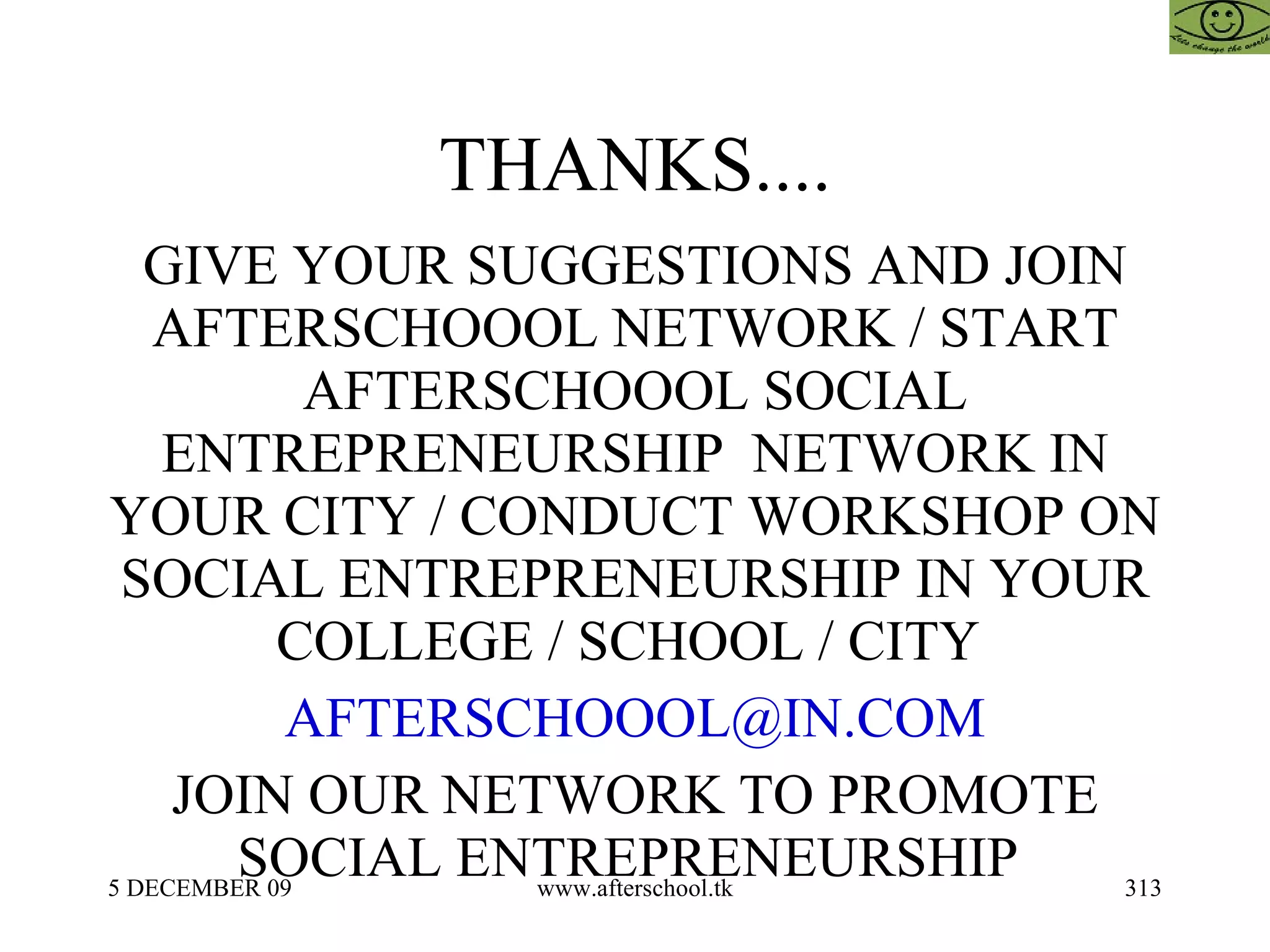 THANKS.... GIVE YOUR SUGGESTIONS AND JOIN AFTERSCHOOOL NETWORK / START AFTERSCHOOOL SOCIAL ENTREPRENEURSHIP  NETWORK IN YOUR CITY / CONDUCT WORKSHOP ON SOCIAL ENTREPRENEURSHIP IN YOUR COLLEGE / SCHOOL / CITY  [email_address] JOIN OUR NETWORK TO PROMOTE SOCIAL ENTREPRENEURSHIP  
