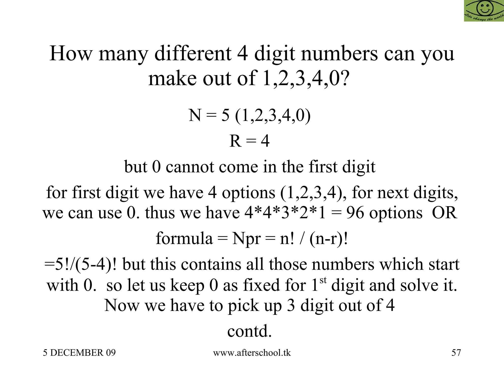 How many different 4 digit numbers can you make out of 1,2,3,4,0?  N = 5 (1,2,3,4,0)  R = 4  but 0 cannot come in the first digit  for first digit we have 4 options (1,2,3,4), for next digits, we can use 0. thus we have 4*4*3*2*1 = 96 options  OR  formula = Npr = n! / (n-r)! =5!/(5-4)! but this contains all those numbers which start with 0.  so let us keep 0 as fixed for 1 st  digit and solve it. Now we have to pick up 3 digit out of 4  contd.  