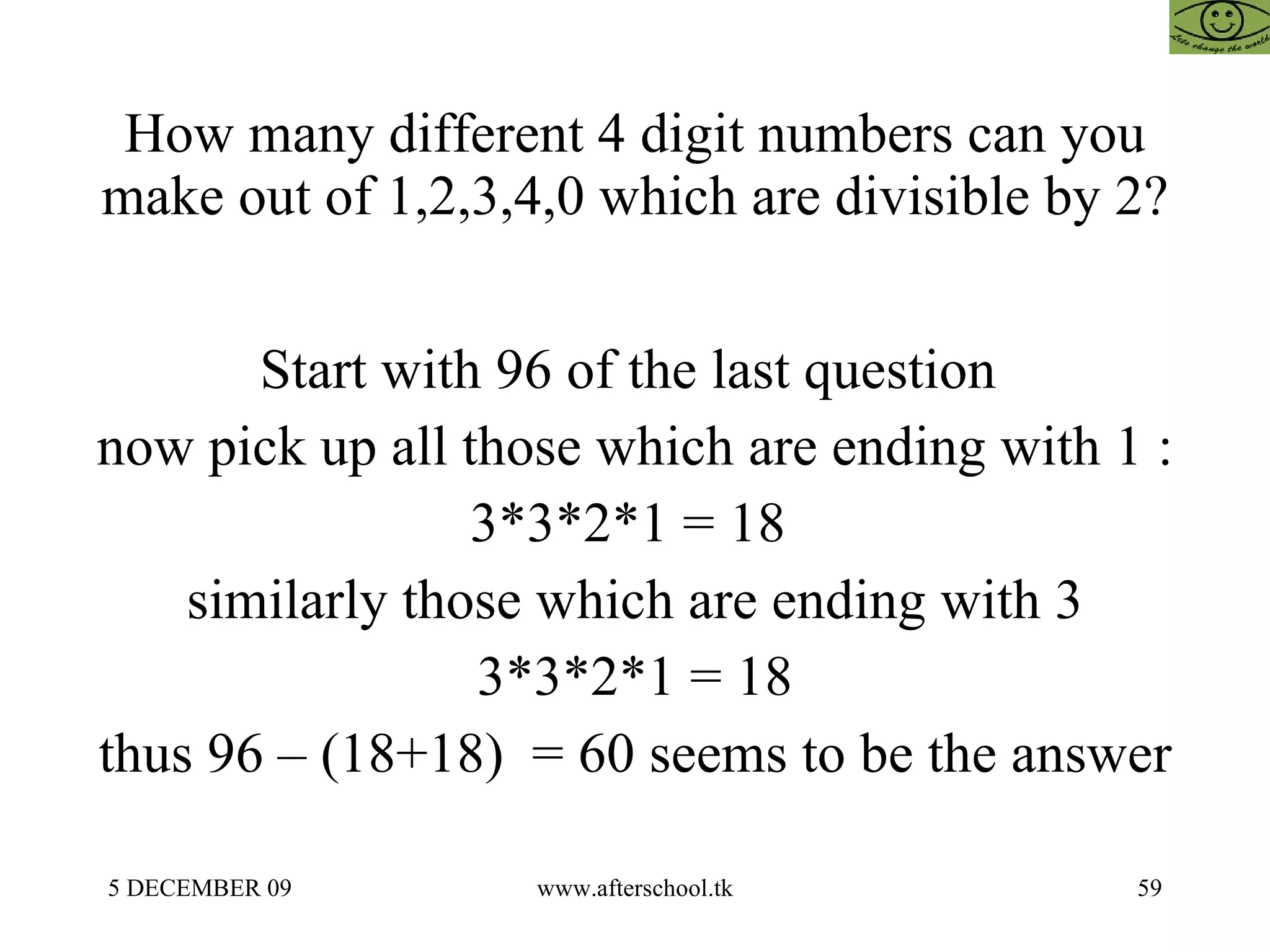 How many different 4 digit numbers can you make out of 1,2,3,4,0 which are divisible by 2?  Start with 96 of the last question  now pick up all those which are ending with 1 :  3*3*2*1 = 18  similarly those which are ending with 3 3*3*2*1 = 18 thus 96 – (18+18)  = 60 seems to be the answer  