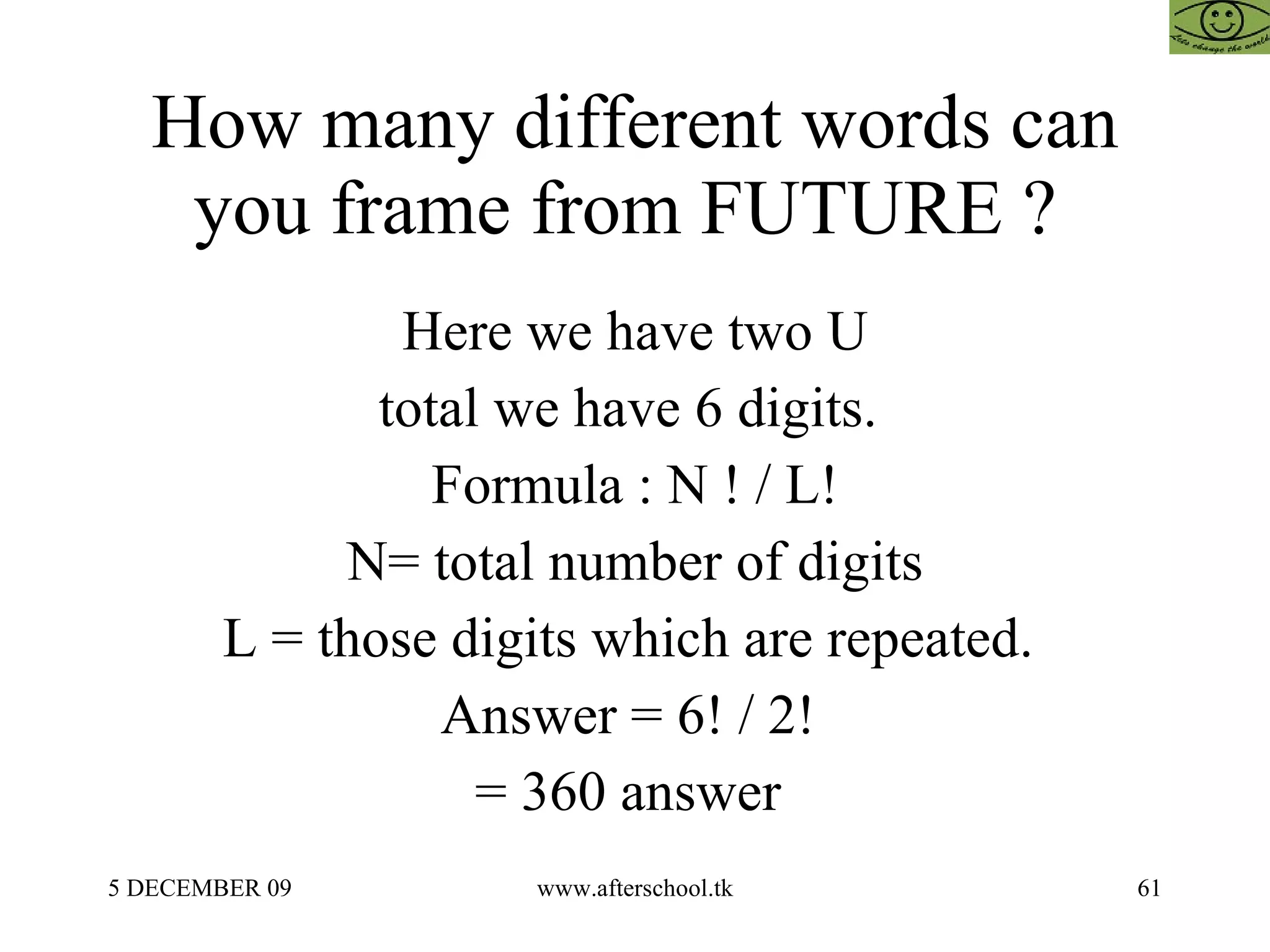 How many different words can you frame from FUTURE ?  Here we have two U total we have 6 digits.  Formula : N ! / L! N= total number of digits L = those digits which are repeated.  Answer = 6! / 2!  = 360 answer  