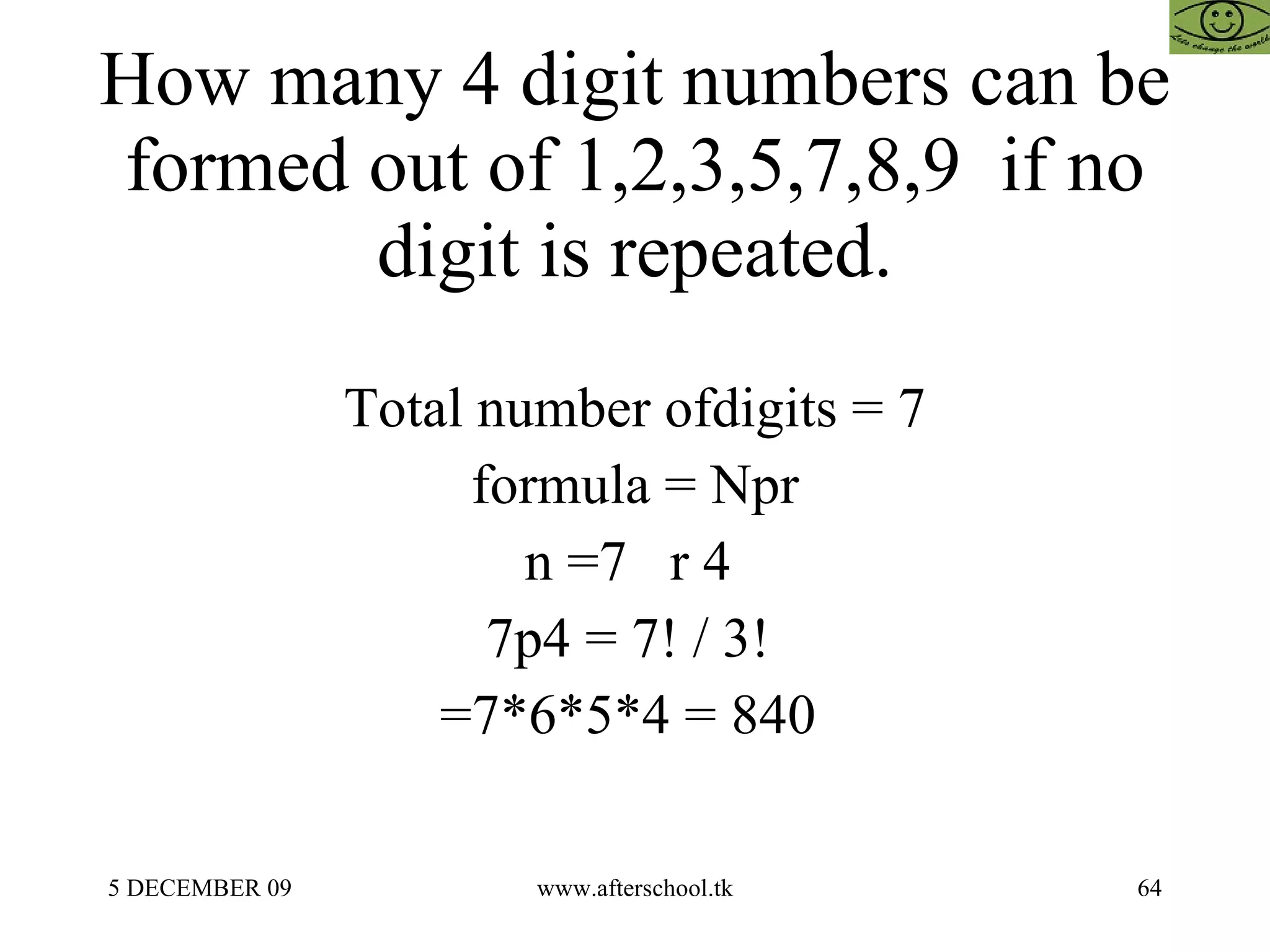 How many 4 digit numbers can be formed out of 1,2,3,5,7,8,9  if no digit is repeated. Total number ofdigits = 7 formula = Npr n =7  r 4  7p4 = 7! / 3!  =7*6*5*4 = 840  