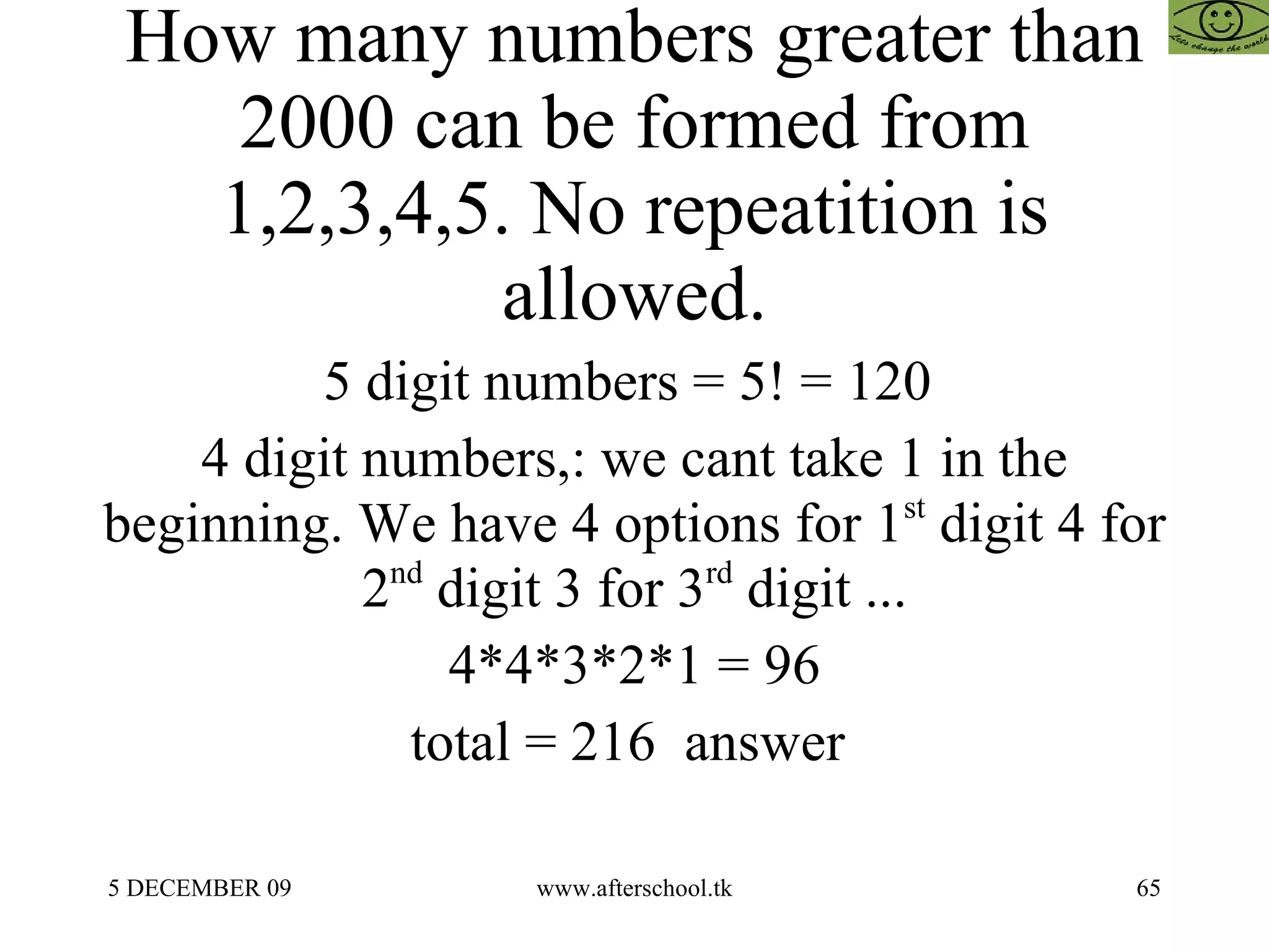 How many numbers greater than 2000 can be formed from 1,2,3,4,5. No repeatition is allowed. 5 digit numbers = 5! = 120  4 digit numbers,: we cant take 1 in the beginning. We have 4 options for 1 st  digit 4 for 2 nd  digit 3 for 3 rd  digit ... 4*4*3*2*1 = 96 total = 216  answer  