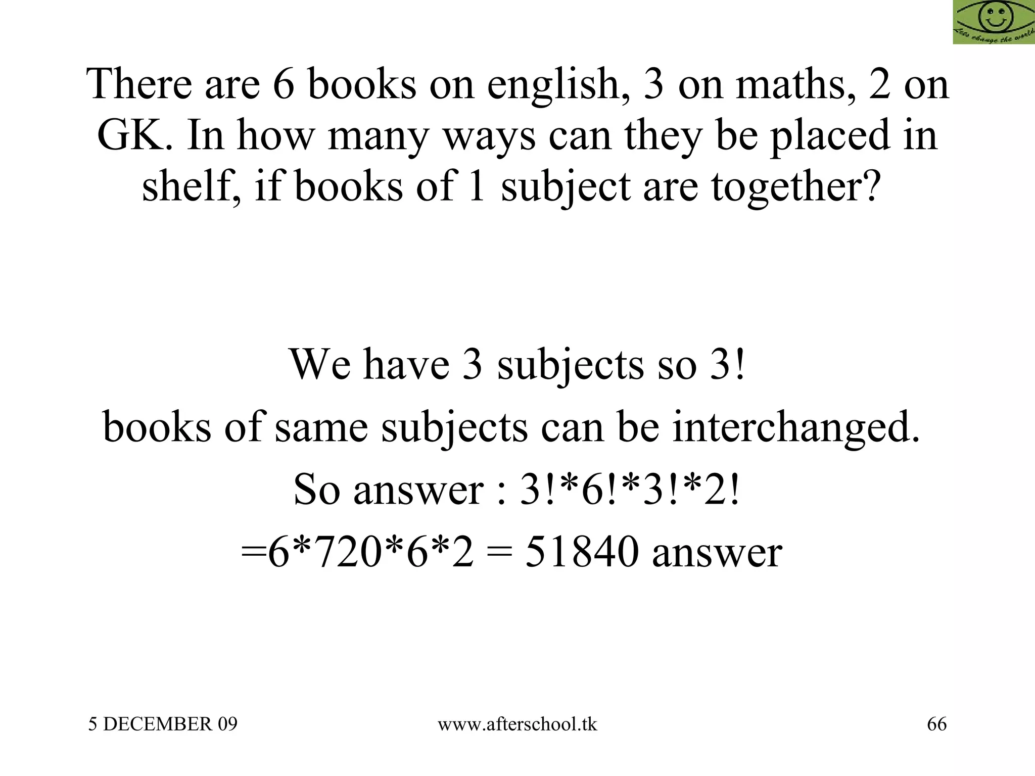 There are 6 books on english, 3 on maths, 2 on GK. In how many ways can they be placed in shelf, if books of 1 subject are together?  We have 3 subjects so 3! books of same subjects can be interchanged.  So answer : 3!*6!*3!*2! =6*720*6*2 = 51840 answer  