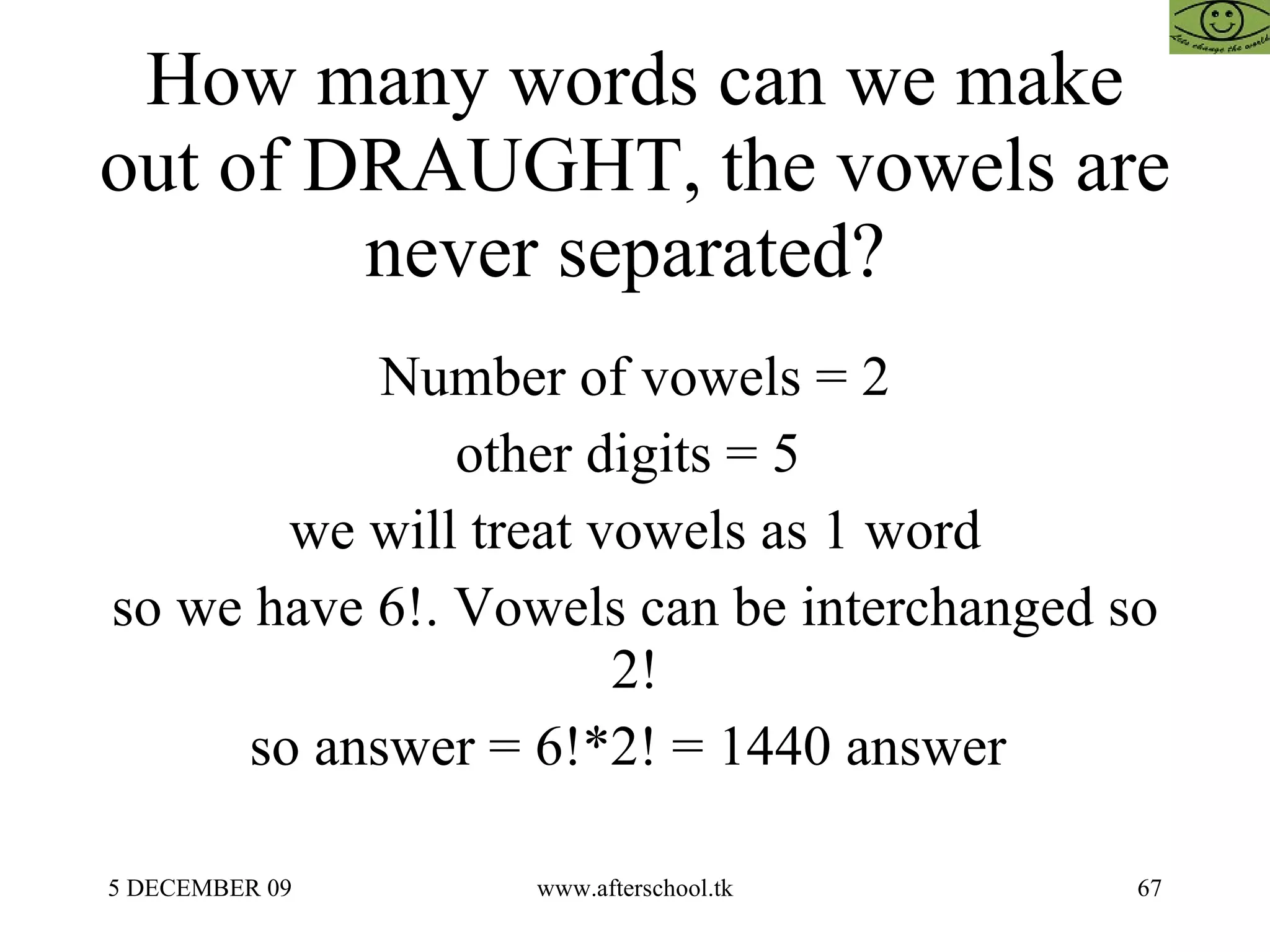 How many words can we make out of DRAUGHT, the vowels are never separated?  Number of vowels = 2 other digits = 5  we will treat vowels as 1 word so we have 6!. Vowels can be interchanged so 2! so answer = 6!*2! = 1440 answer  