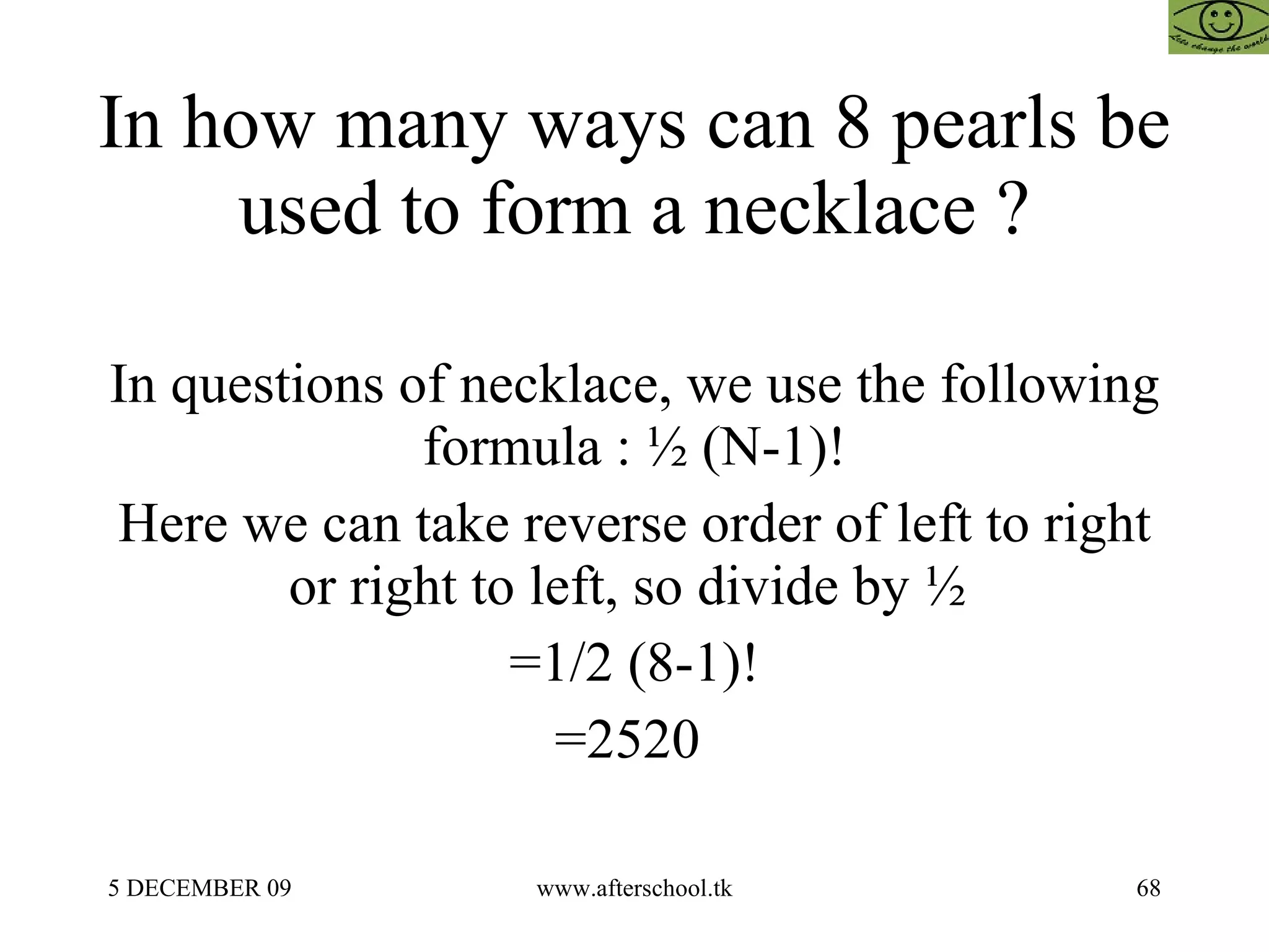 In how many ways can 8 pearls be used to form a necklace ? In questions of necklace, we use the following formula : ½ (N-1)! Here we can take reverse order of left to right or right to left, so divide by ½  =1/2 (8-1)! =2520  