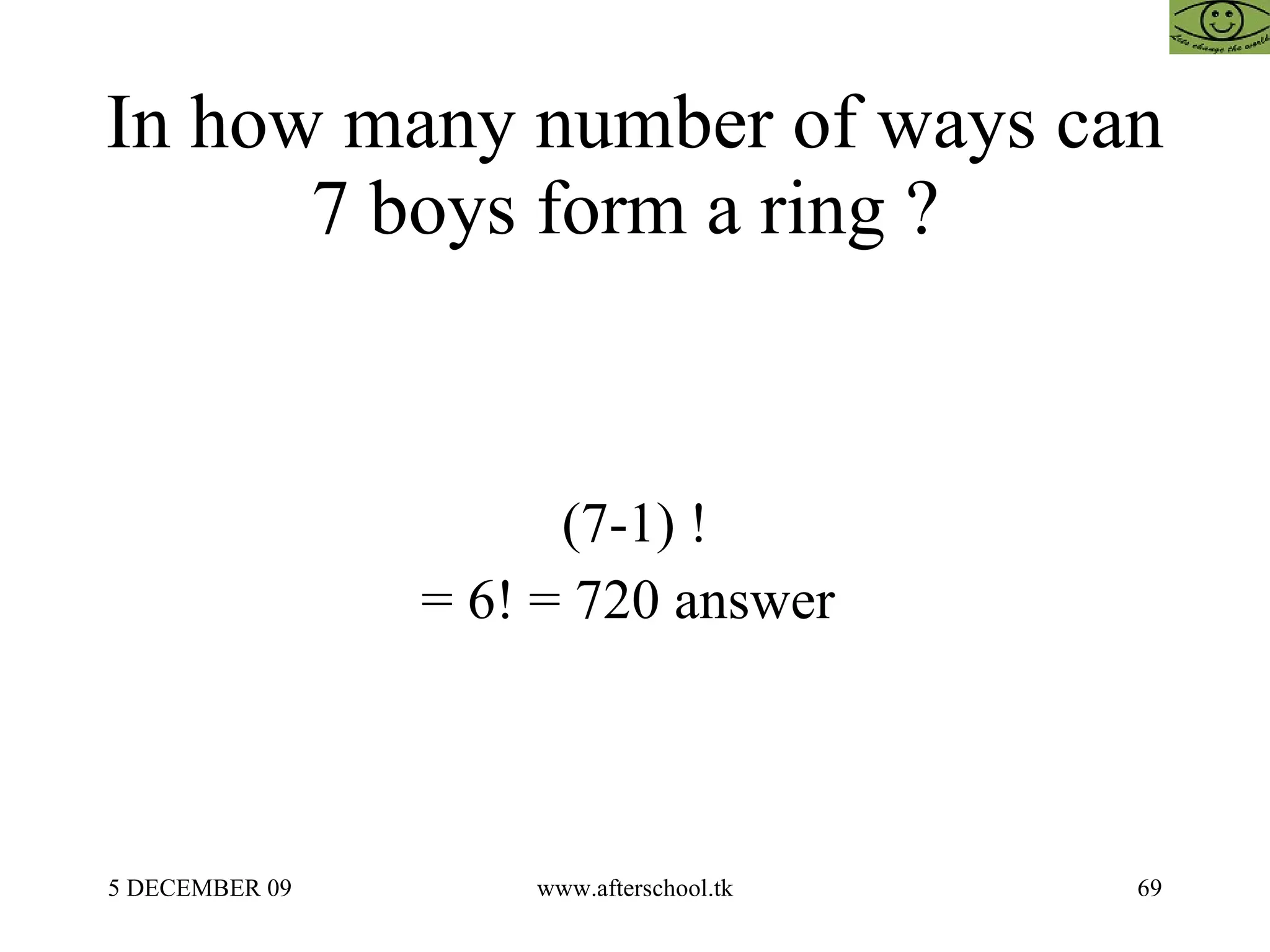 In how many number of ways can 7 boys form a ring ?  (7-1) ! = 6! = 720 answer  