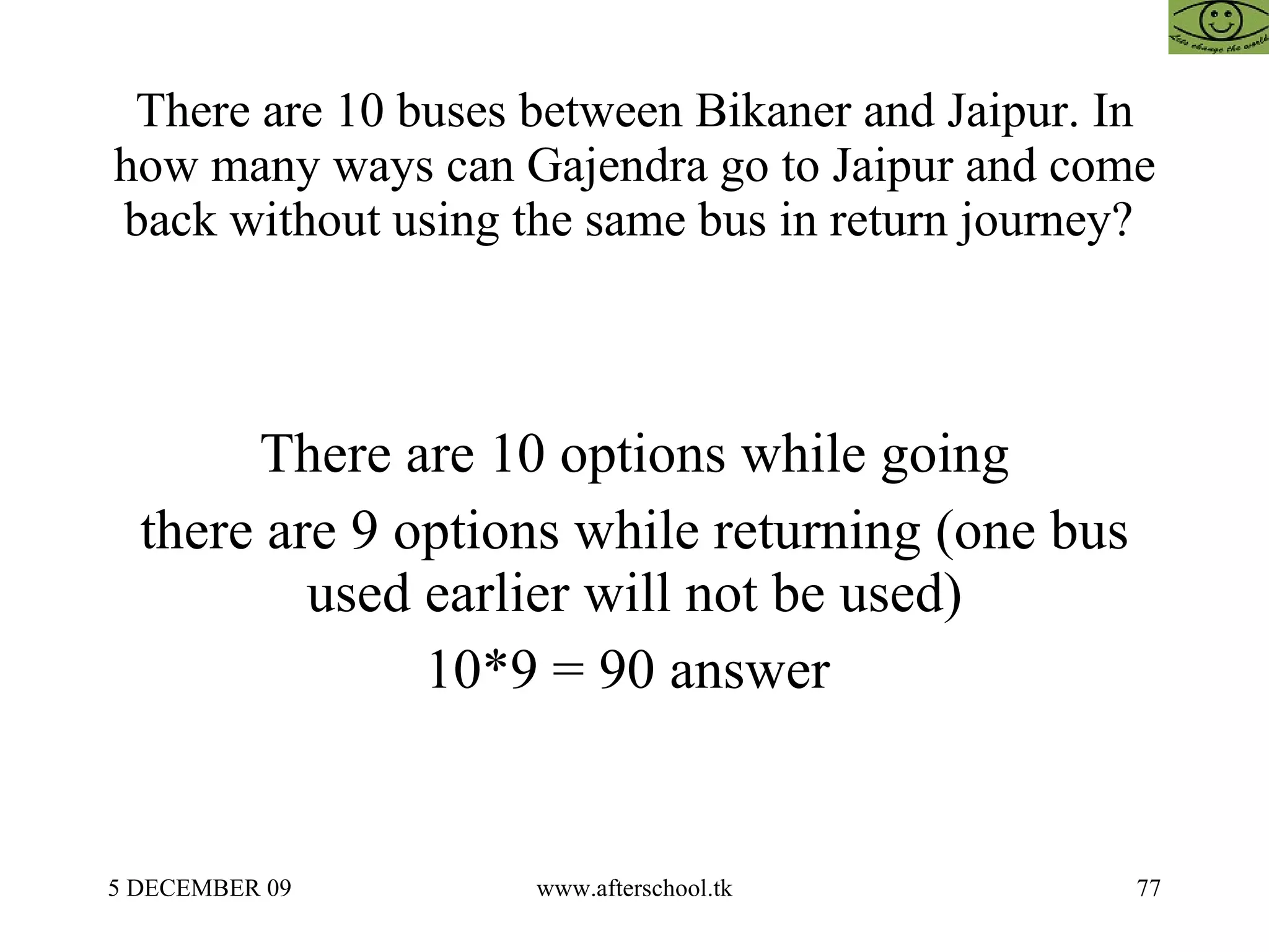 There are 10 buses between Bikaner and Jaipur. In how many ways can Gajendra go to Jaipur and come back without using the same bus in return journey?  There are 10 options while going there are 9 options while returning (one bus used earlier will not be used) 10*9 = 90 answer  