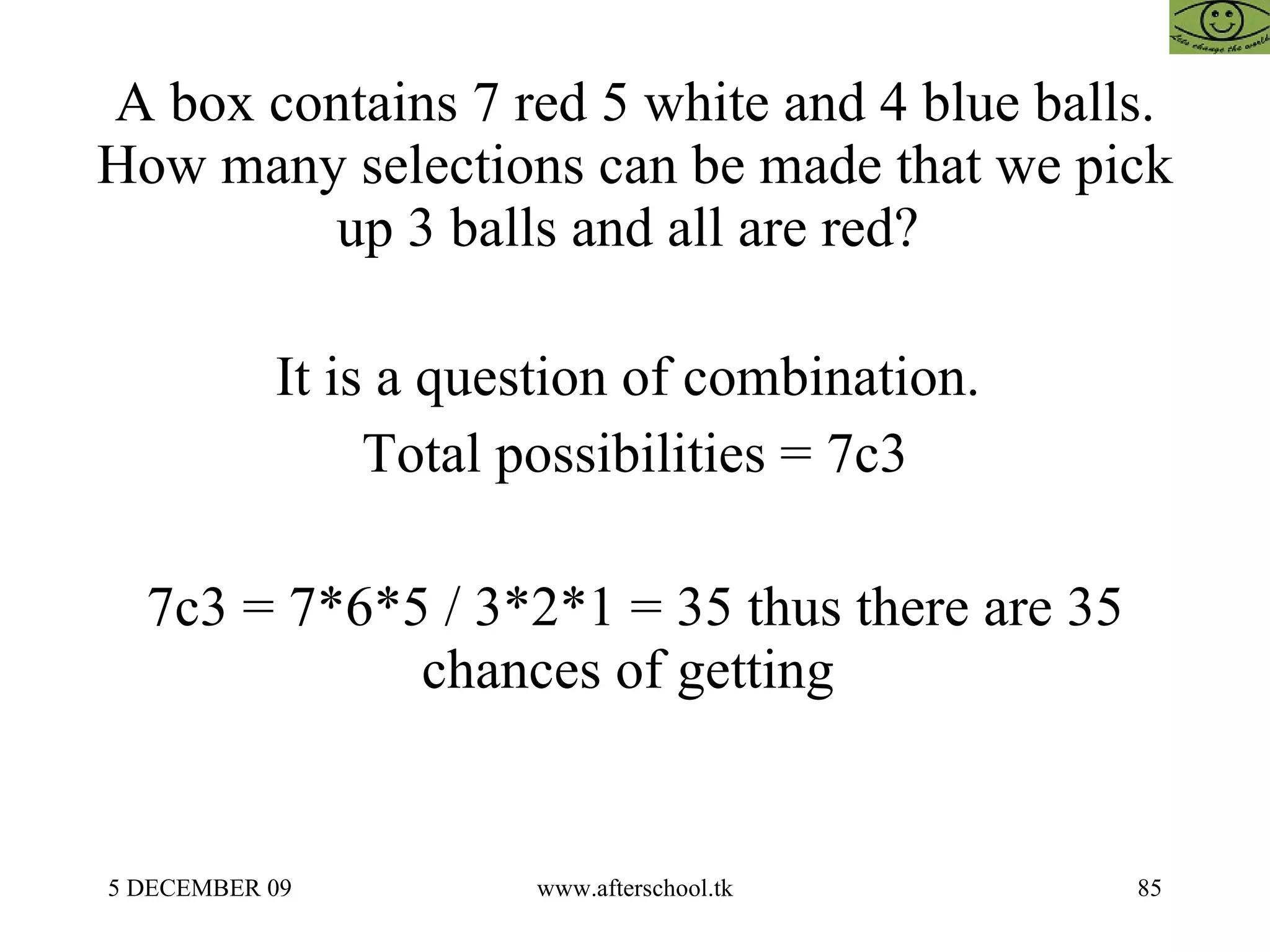 A box contains 7 red 5 white and 4 blue balls. How many selections can be made that we pick up 3 balls and all are red?  It is a question of combination.  Total possibilities = 7c3 7c3 = 7*6*5 / 3*2*1 = 35 thus there are 35 chances of getting  