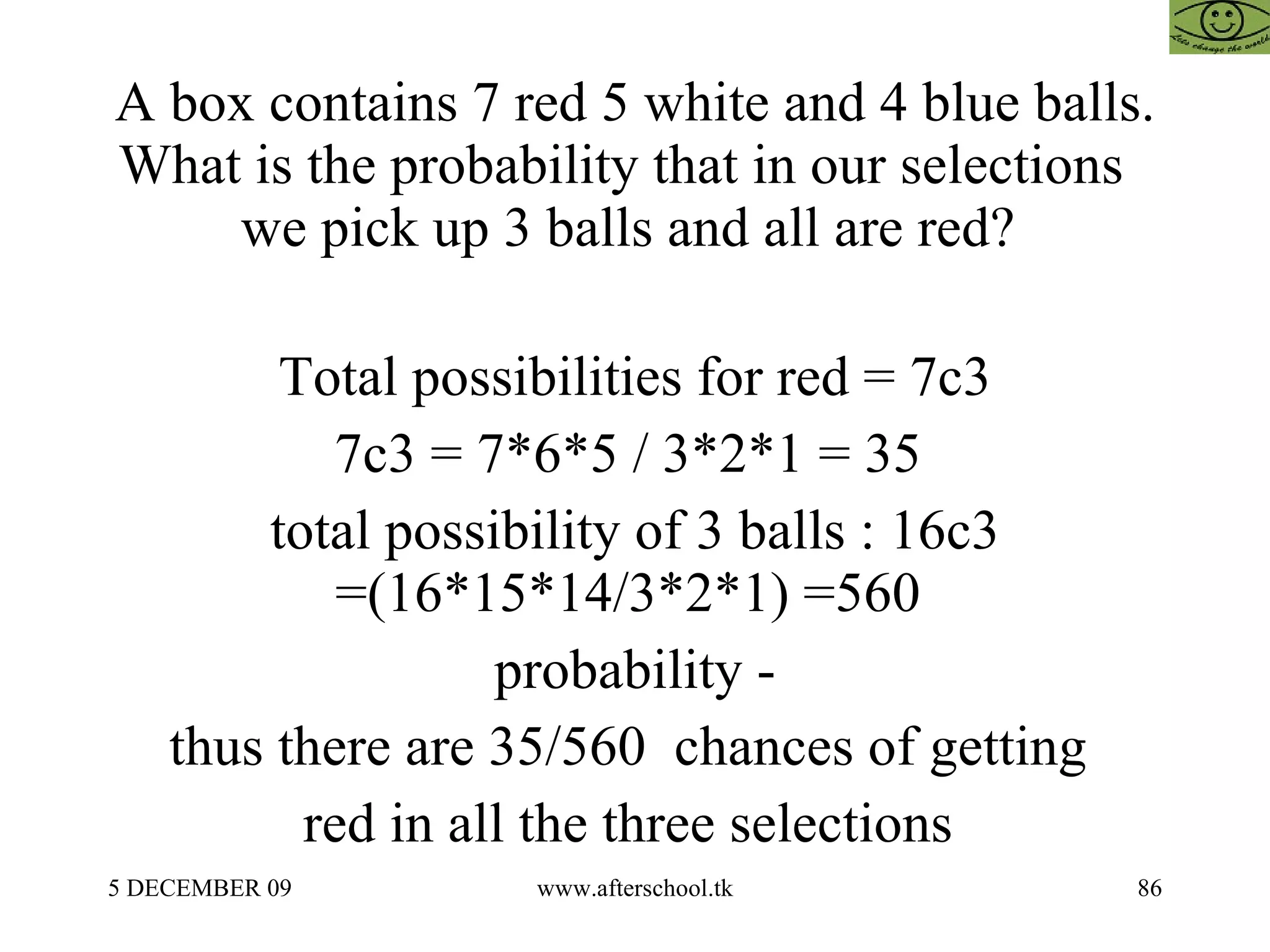 A box contains 7 red 5 white and 4 blue balls. What is the probability that in our selections  we pick up 3 balls and all are red?  Total possibilities for red = 7c3 7c3 = 7*6*5 / 3*2*1 = 35  total possibility of 3 balls : 16c3 =(16*15*14/3*2*1) =560  probability - thus there are 35/560  chances of getting  red in all the three selections  