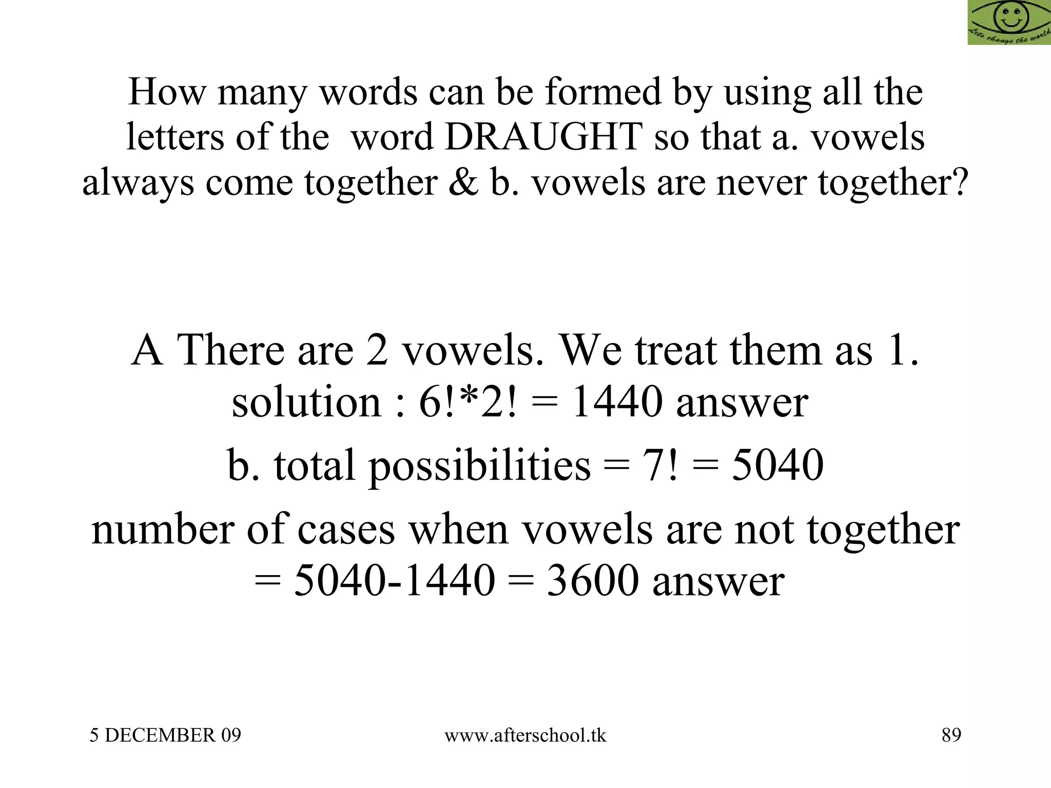 How many words can be formed by using all the letters of the  word DRAUGHT so that a. vowels always come together & b. vowels are never together? A There are 2 vowels. We treat them as 1. solution : 6!*2! = 1440 answer  b. total possibilities = 7! = 5040 number of cases when vowels are not together = 5040-1440 = 3600 answer  