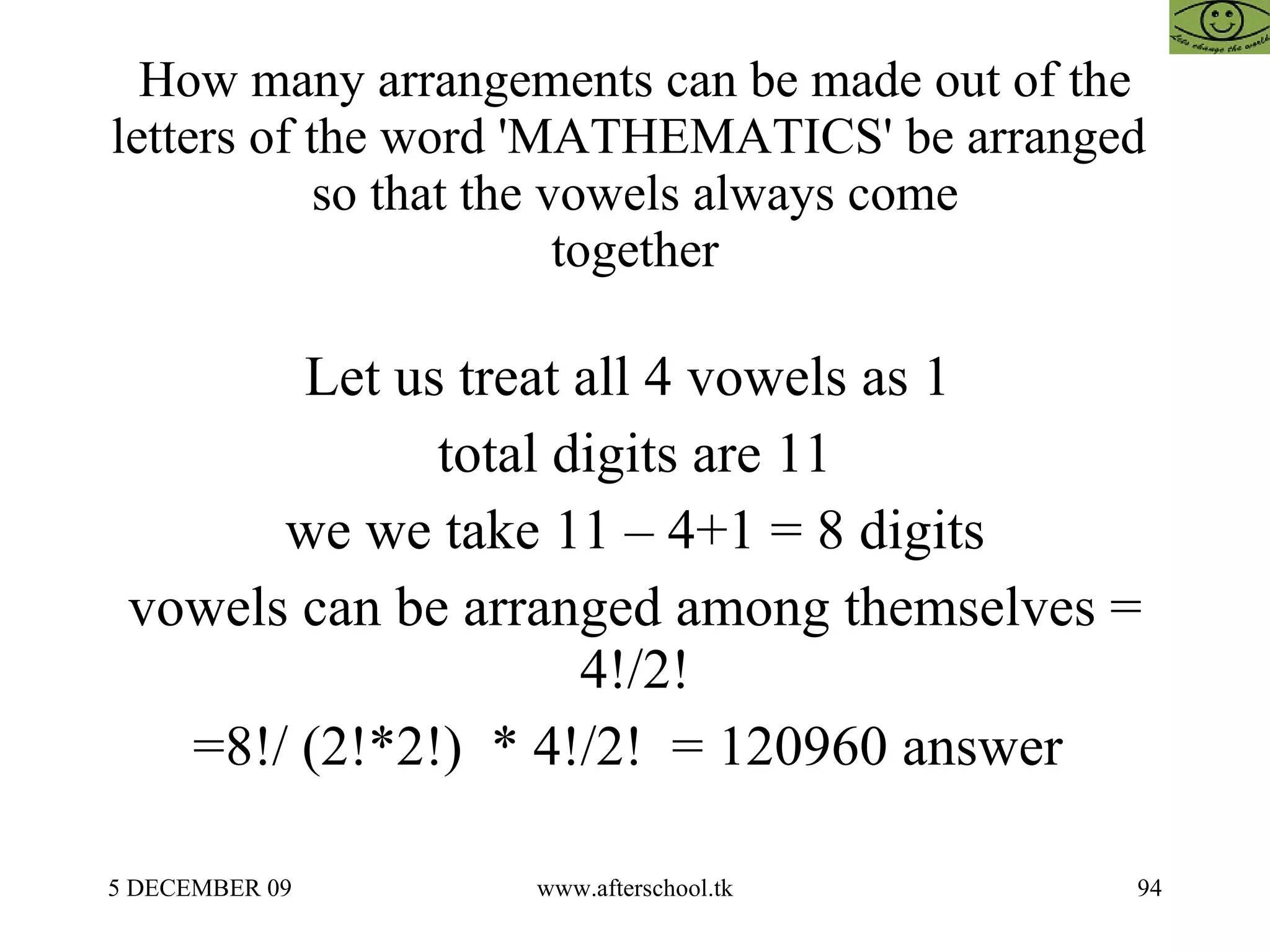 How many arrangements can be made out of the letters of the word 'MATHEMATICS' be arranged  so that the vowels always come together Let us treat all 4 vowels as 1  total digits are 11 we we take 11 – 4+1 = 8 digits vowels can be arranged among themselves = 4!/2! =8!/ (2!*2!)  * 4!/2!  = 120960 answer  