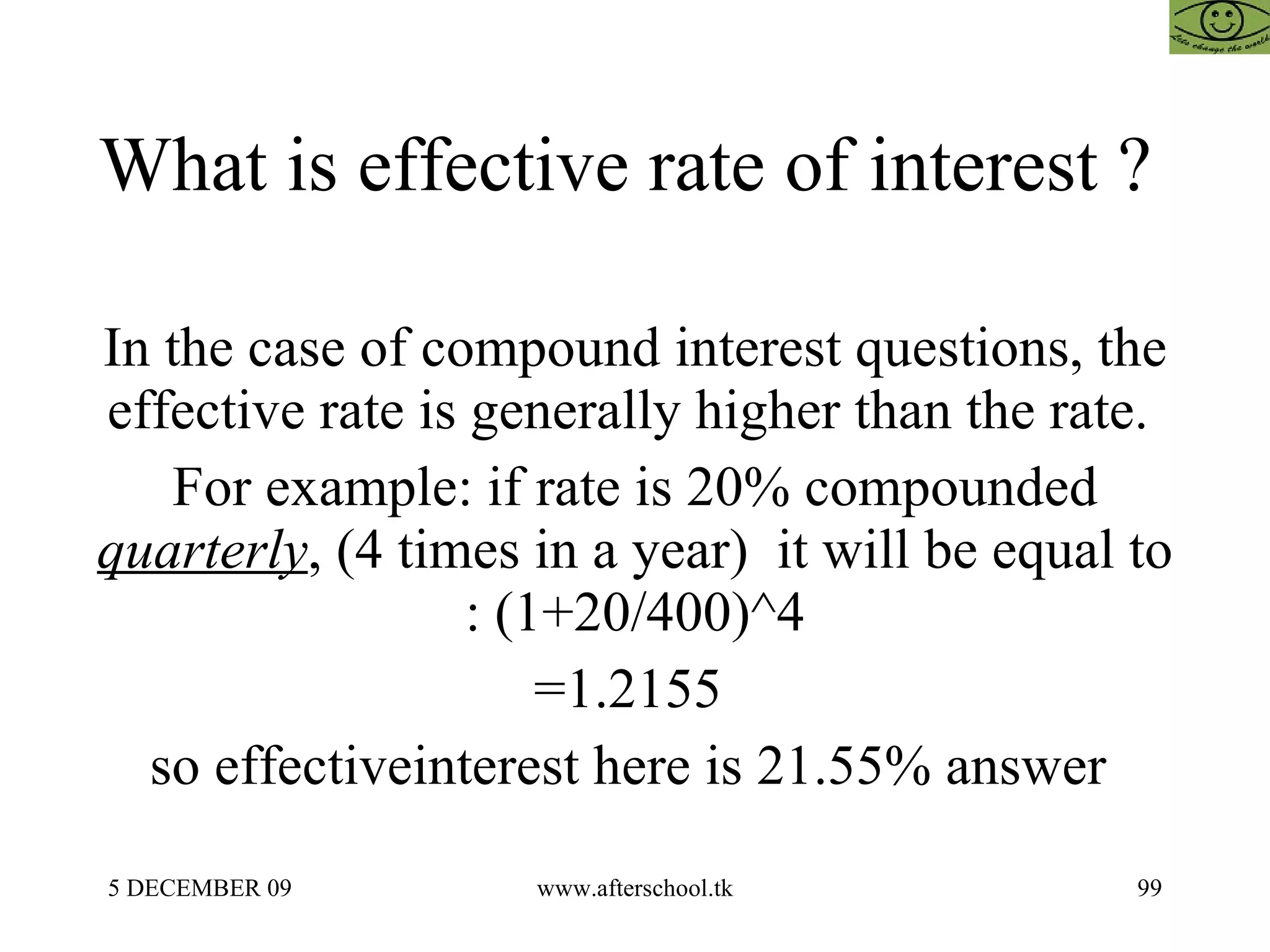 What is effective rate of interest ?  In the case of compound interest questions, the effective rate is generally higher than the rate.  For example: if rate is 20% compounded  quarterly , (4 times in a year)  it will be equal to : (1+20/400)^4 =1.2155  so effectiveinterest here is 21.55% answer  