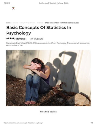 7/28/2019 Basic Concepts Of Statistics In Psychology - Edukite
https://edukite.org/course/basic-concepts-of-statistics-in-psychology/ 1/8
HOME / COURSE / HEALTH AND FITNESS / SCIENCE / BASIC CONCEPTS OF STATISTICS IN PSYCHOLOGY
Basic Concepts Of Statistics In
Psychology
( 9 REVIEWS ) 477 STUDENTS
Statistics in Psychology (PSY116-EN) is a course derived from Psychology. The course will be covering
with a review of the …

TAKE THIS COURSE
 