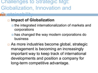 Challenges to Strategic Mgt:
Globalization, Innovation and
Sustainability
 Impact of Globalization
 the integrated internationalization of markets and
corporations
 has changed the way modern corporations do
business
 As more industries become global, strategic
management is becoming an increasingly
important way to keep track of international
developments and position a company for
long-term competitive advantage.
 