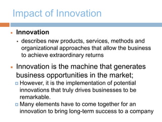 Impact of Innovation
 Innovation
 describes new products, services, methods and
organizational approaches that allow the business
to achieve extraordinary returns
 Innovation is the machine that generates
business opportunities in the market;
 However, it is the implementation of potential
innovations that truly drives businesses to be
remarkable.
 Many elements have to come together for an
innovation to bring long-term success to a company
 