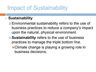 Impact of Sustainability
 Sustainability
 Environmental sustainability refers to the use of
business practices to reduce a company’s impact
upon the natural, physical environment.
 Sustainability refers to the use of business
practices to manage the triple bottom line.
Climate change is playing a growing role in
business decisions.
 