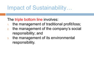 Impact of Sustainability…
The triple bottom line involves:
1. the management of traditional profit/loss;
2. the management of the company’s social
responsibility; and
3. the management of its environmental
responsibility.
 