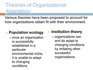 Theories of Organizational
Adaptation
 Population ecology
 once an organization
is successfully
established in a
particular
environmental niche,
it is unable to adapt
to changing
conditions
 Institution theory
 organizations can
and do adapt to
changing conditions
by imitating other
successful
organizations
Various theories have been proposed to account for
how organizations obtain fit with their environment.
 
