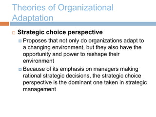 Theories of Organizational
Adaptation
 Strategic choice perspective
 Proposes that not only do organizations adapt to
a changing environment, but they also have the
opportunity and power to reshape their
environment
 Because of its emphasis on managers making
rational strategic decisions, the strategic choice
perspective is the dominant one taken in strategic
management
 