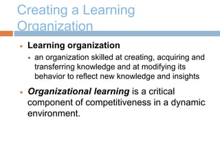 Creating a Learning
Organization
 Learning organization
 an organization skilled at creating, acquiring and
transferring knowledge and at modifying its
behavior to reflect new knowledge and insights
 Organizational learning is a critical
component of competitiveness in a dynamic
environment.
 