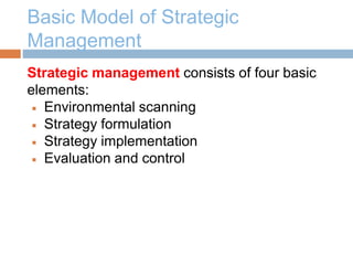 Basic Model of Strategic
Management
Strategic management consists of four basic
elements:
 Environmental scanning
 Strategy formulation
 Strategy implementation
 Evaluation and control
 