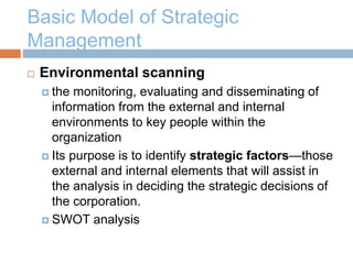 Basic Model of Strategic
Management
 Environmental scanning
 the monitoring, evaluating and disseminating of
information from the external and internal
environments to key people within the
organization
 Its purpose is to identify strategic factors—those
external and internal elements that will assist in
the analysis in deciding the strategic decisions of
the corporation.
 SWOT analysis
 