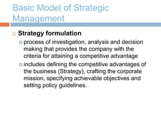 Basic Model of Strategic
Management
 Strategy formulation
 process of investigation, analysis and decision
making that provides the company with the
criteria for attaining a competitive advantage
 includes defining the competitive advantages of
the business (Strategy), crafting the corporate
mission, specifying achievable objectives and
setting policy guidelines.
 