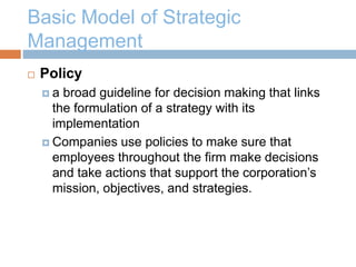 Basic Model of Strategic
Management
 Policy
 a broad guideline for decision making that links
the formulation of a strategy with its
implementation
 Companies use policies to make sure that
employees throughout the firm make decisions
and take actions that support the corporation’s
mission, objectives, and strategies.
 