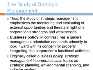 The Study of Strategic
Management..
 Thus, the study of strategic management
emphasizes the monitoring and evaluating of
external opportunities and threats in light of a
corporation’s strengths and weaknesses
 Business policy, in contrast, has a general
management orientation and tends primarily to
look inward with its concern for properly
integrating the corporation’s functional activities.
 Originally called business policy, strategic
management incorporates such topics as
strategic planning, environmental scanning, and
 