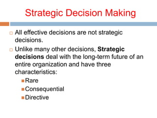 Strategic Decision Making
 All effective decisions are not strategic
decisions.
 Unlike many other decisions, Strategic
decisions deal with the long-term future of an
entire organization and have three
characteristics:
Rare
Consequential
Directive
 