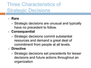 Three Characteristics of
Strategic Decisions
 Rare
 Strategic decisions are unusual and typically
have no precedent to follow.
 Consequential
 Strategic decisions commit substantial
resources and demand a great deal of
commitment from people at all levels.
 Directive
 Strategic decisions set precedents for lesser
decisions and future actions throughout an
organization
 