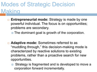 Modes of Strategic Decision
Making
 Entrepreneurial mode: Strategy is made by one
powerful individual. The focus is on opportunities;
problems are secondary.
 The dominant goal is growth of the corporation.
 Adaptive mode: Sometimes referred to as
“muddling through,” this decision-making mode is
characterized by reactive solutions to existing
problems, rather than a proactive search for new
opportunities.
 Strategy is fragmented and is developed to move a
corporation forward incrementally.
 
