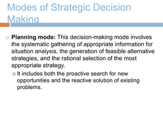 Modes of Strategic Decision
Making
 Planning mode: This decision-making mode involves
the systematic gathering of appropriate information for
situation analysis, the generation of feasible alternative
strategies, and the rational selection of the most
appropriate strategy.
 It includes both the proactive search for new
opportunities and the reactive solution of existing
problems.
 