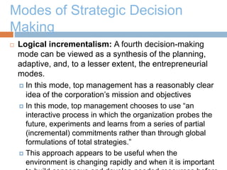 Modes of Strategic Decision
Making
 Logical incrementalism: A fourth decision-making
mode can be viewed as a synthesis of the planning,
adaptive, and, to a lesser extent, the entrepreneurial
modes.
 In this mode, top management has a reasonably clear
idea of the corporation’s mission and objectives
 In this mode, top management chooses to use “an
interactive process in which the organization probes the
future, experiments and learns from a series of partial
(incremental) commitments rather than through global
formulations of total strategies.”
 This approach appears to be useful when the
environment is changing rapidly and when it is important
 