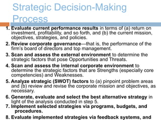 Strategic Decision-Making
Process
1. Evaluate current performance results in terms of (a) return on
investment, profitability, and so forth, and (b) the current mission,
objectives, strategies, and policies.
2. Review corporate governance—that is, the performance of the
firm’s board of directors and top management.
3. Scan and assess the external environment to determine the
strategic factors that pose Opportunities and Threats.
4. Scan and assess the internal corporate environment to
determine the strategic factors that are Strengths (especially core
competencies) and Weaknesses.
5. Analyze strategic (SWOT) factors to (a) pinpoint problem areas
and (b) review and revise the corporate mission and objectives, as
necessary.
6. Generate, evaluate and select the best alternative strategy in
light of the analysis conducted in step 5.
7. Implement selected strategies via programs, budgets, and
procedures.
8. Evaluate implemented strategies via feedback systems, and
 